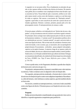 II
      A segunda via vai um passo além. Ela se fundamenta no princípio de que
      não se deve apenas militar em defesa dos direitos do homem. De maneira
      mais global, deve-se também visar à ampliação do bem-estar de tudo o que
      se encontra na Terra. Nessa linha de ação e raciocínio, atribui-se um valor
      pelo menos moral a certos seres não humanos e aspira-se a um bem-estar
      de todas as espécies. Daí nasceu o movimento da “libertação animal”,
      segundo o qual todos os seres suscetíveis de sentir dor e prazer devem ser
      tratados igualmente. Homens e animais, portanto, passam pelo crivo das
      preocupações morais. O antropocentrismo já começa a ceder.

                                             III
      O terceiro grupo verbaliza a reivindicação de um “direito das árvores e das
      pedras”, ou seja, da natureza como tal, inclusive sua forma vegetal e mineral.
      Os princípios dessa ecologia mais radical passam pela revisão do conceito
      de humanismo moderno: o “contrato social” dos pensadores políticos deve
      ser substituído por um novo “contrato natural”, no qual o universo todo se
      torna uma figura de direito. Não se trata mais de considerar o homem como
      centro do mundo, e sim o cosmos, que, se necessário, deve ser protegido do
      próprio homem. O ecossistema – ou biosfera – passa a adquirir valor próprio,
      superior ao da espécie humana. A natureza, longe de ser apenas o palco de
      nossas atividades, deveria ser o objeto de um respeito estético, moral e jurídico.
      Sendo assim, é a civilização ocidental inteira que caberia incriminar. Entregue
      ao consumismo desenfreado, ela conduziria de forma inequívoca à devastação
      da Terra. (FERRY, Luc. Veja 25 anos, Reflexões para o futuro, 1993,
      p. 174-176)

       Como se pode notar, os três fragmentos abordam a questão das relações
do homem com o universo em que vive.
       No primeiro, antropocentrista, o homem é concebido como valor máximo
na natureza. Todos os demais seres só adquirem valor em função dele.
       No segundo, antropocentrista moderado, o homem não é o único valor
do universo em função do qual os outros seres adquirem importância. Reconhece-
se, além do homem, valor intrínseco a outras espécies, que têm também direito
ao bem-estar.
       No terceiro, contrário ao antropocentrismo, o universo é todo concebido
como uma figura de direito. O homem passa a ser função do universo e não o
contrário.

       Proposta
       Redija um texto dissertativo manifestando com que ponto de vista você se
identifica e expondo argumentos competentes para justificá-lo.



                                         356
 