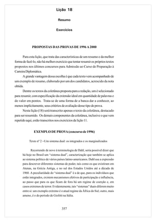 Lição 18

                                   Resumo

                                  Exercícios




             PROPOSTAS DAS PROVAS DE 1996 A 2000

       Para esta lição, que trata das características de um resumo e da melhor
forma de fazê-lo, não há melhor exercício que tentar resumir os próprios textos
propostos nos últimos concursos para Admissão ao Curso de Preparação à
Carreira Diplomática.
       A grande vantagem dessa escolha é que cada texto vem acompanhado de
um exemplo de resumo, elaborado por um dos candidatos, acrescido da nota
obtida.
       Dentre os textos da coletânea proposta para a redação, um é selecionado
para resumir, com especificação da extensão ideal em quantidade de palavras e
do valor em pontos. Trata-se de uma forma de a banca dar a conhecer, ao
menos implicitamente, seus critérios de avaliação desse tipo de prova.
       Nesta lição (18) será transcrito apenas o texto da coletânea, destacado
para ser resumido. Os demais componentes da coletânea, inclusive o que vem
repetido aqui, estão transcritos nos exercícios da lição 11.


               EXEMPLO DE PROVA (concurso de 1996)

           Texto nº 2 −Um sistema dual: os integrados e os marginalizados

             Recorrendo de novo à terminologia de Dahl, seria possível dizer que
      há hoje no Brasil um “sistema dual”, caracterização que também se aplica
      ao sistema político de vários países latino-americanos. Dahl usa a expressão
      para descrever diferentes sistemas de poder, tais como os que existiram em
      Atenas, na Grécia Antiga, e no sul dos Estados Unidos até a década de
      1960. A peculiaridade do “sistema dual” é a de que, para os indivíduos que
      estão integrados, existem mecanismos efetivos de participação e influência,
      ao passo que para os que ficam de fora há um regime de coerção e, em
      casos extremos de terror. Evidentemente, tais “sistemas” duais diferem muito
      entre si: um exemplo extremo é o atual regime da África do Sul; outro, mais
      ameno, é o do período de Giolitti na Itália.



                                      357
 