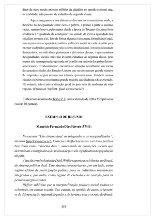 dizer de outro modo: existem milhões de cidadãos no sentido eleitoral que,
      na realidade, não passam de cidadãos de segunda classe.

             Aqui começamos a nos distanciar do caso norte-americano, onde, a
      despeito da desigualdade entre ricos e pobres, e pondo à parte a questão
      racial, sempre houve, pelo menos desde a época de Tocqueville, uma forte
      tendência à “igualdade de condições” no sentido de efetiva igualdade dos
      cidadãos perante a lei. Isto de forma alguma é uma mera formalidade legal,
      mas representa a capacidade política, cultural e social de cada cidadão para
      exercer os direitos garantidos pelo sistema institucional. Em uma sociedade
      democrática, os indivíduos pertencem a diferentes classes, o que ocasiona
      desigualdades sociais, mas não existem cidadãos de segunda classe, pelo
      menos não na magnitude registrada no Brasil (e na maioria dos países latino-
      americanos). Evidentemente, encontra-se situação semelhante em várias
      das grandes cidades dos Estados Unidos que receberam um grande número
      de migrantes negros sulinos nos últimos quarenta anos. Também nessas
      cidades os pobres constituem a grande maioria da cidadania e do eleitorado.
      No entanto, não é esta a situação geral do país nem de nenhuma de suas
      regiões. (Francisco Weffort. Qual Democracia?)


      Elabore um resumo do Texto nº 2, com extensão de 200 a 250 palavras
(valor: 40 pontos).


                         EXEMPLO DE RESUMO

                 Maurício Fernando Dias Fávero (37/40)

      No excerto “Um sistema dual: os integrados e os marginalizados”,
da obra Qual Democracia?, Francisco Weffort descreve o sistema político
brasileiro como “sistema dual”, salientando as condições sociais que
determinam a marginalização política de parcela significativa da população
do país.
      À luz da terminologia de Dahl, Weffort aponta a existência, no Brasil,
de sistema político dual. Esse sistema caracteriza-se, por um lado, como
regime efetivo de participação política para os indivíduos socialmente
integrados e, por outro, como regime de exclusão e de coerção para as
pessoas marginalizadas.
      Weffort sublinha que a marginalização político-social radica-se
sobretudo, em causas sociais. Tais causas, na opinião do autor, originam-
se da diferenciação regional de poder e de herança escravocrata do Brasil.


                                      359
 