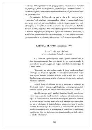 A situação de marginalização em apreço propicia a manipulação eleitoral
da população pobre e desinformada, cuja situação – lembra o autor – é
determinada pelas condições de empobrecimento social, político e cultural
em que se encontra.
      Em seguida, Weffort adverte que a educação constitui fator
responsável pela distinção entre cidadão e eleitor. A cidadania eleitoral,
assevera o autor, não garante cidadania política, que, por seu turno, é mais
abrangente e exercida de modo autônomo. Ao contrário dos Estados
Unidos, assinala Weffort, o Brasil não oferece igualdade de oportunidades
à maioria da população, relegando expressivo número de brasileiros, à
semelhança da maioria dos latino-americanos, ao exercício de cidadania
de segunda classe: socialmente dependente e politicamente manipulável.



               EXEMPLO DE PROVA (concurso de 1997)

                           Texto nº 3 – Português do Brasil
                       versus português de Portugal: as querelas

             (...) Vamos ler algumas opiniões sobre a questão de haver uma ou
      duas línguas portuguesas. Tais especulações são, em geral, carregadas de
      nacionalismo exacerbado, para um ou para outro lado. Iniciemos pela de
      Câmara Júnior:
             “Como quer que seja, as discrepâncias de língua padrão entre Brasil
      e Portugal não devem ser explicadas por um suposto substrato tupi ou por
      uma suposta profunda influência africana, como se tem feito às vezes.
      Resultam essencialmente de se achar a língua em dois territórios nacionais
      distintos e separados.
             A partir do período clássico, em que o português se implantou no
      Brasil, cada país teve a sua evolução lingüística, nem sempre coincidente
      uma com a outra, apesar das estreitas relações de vida social e cultura. (...)
             O problema do português popular e dialetal do Brasil é, naturalmente,
      outro. Nele podem ter atuado substratos indígenas, não necessariamente,
      tupi, e os falares africanos, na estrutura fonológica e gramatical. Também
      se verificaram, por outro lado, sobrevivências de traços portugueses arcaicos,
      que não se eliminaram de áreas isoladas ou laterais em relação às grandes
      correntes de comunicação da vida colonial. A imensa vastidão do território
      brasileiro e as modalidades de uma exploração intermitente e caprichosa já
      propiciavam, aliás, por si sós, uma complexa dialetação, que ainda está por
      se estudar cabalmente”.



                                       360
 