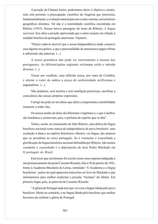 A posição de Câmara Junior, poderíamos dizer, é objetiva e neutra:
nela está presente a preocupação científica do lingüista que preconiza,
fundamentalmente, a evolução natural para um e outro sistema, em territórios
geográficos distintos. Tal não é a neutralidade científica encontrada em
Ribeiro (1933). Nessas breves passagens do texto de Ribeiro, A língua
nacional, fica clara a posição apaixonada que o autor assume em relação à
unidade brasílica do português americano. Vejamos:

       “Parece todavia incrível que a nossa Independência ainda conserve
essa algema nos pulsos, e que a personalidade de americanos pague tributo
à submissão das palavras. (...)

      A nossa gramática não pode ser inteiramente a mesma dos
portugueses. As diferenciações regionais reclamam estilo e método
diversos. (...)
      Trocar um vocábulo, uma inflexão nossa, por outra de Coimbra,
é alterar o valor de ambos a preço de uniformidade artificiosas e
enganadoras. (...)

      Não podemos, sem mentira e sem mutilação perniciosa, sacrificar a
consciência das nossas próprias expressões.

     Corrigi-las pode ser um abuso que afete e comprometa a sensibilidade
imanente a todas elas.

      Os nossos modos de dizer são diferentes e legítimos e, o que é melhor,
são imediatos e conservam, pois, o perfume do espírito que os dita”.
       Temos, assim, no testemunho de João Ribeiro, uma defesa da língua
brasileira nacional como marca da independência do povo brasileiro: uma
exaltação à alma e ao espírito brasileiros, libertos, via língua, das amarras
que os prendiam ao reino português. Se é veemente e exacerbada a
glorificação da língua brasileira nacional defendida por Ribeiro, não menos
veemente e exacerbado é o depoimento de José Pedro Machado em
O português do Brasil .

       Este texto que ora leremos foi escrito como uma resposta indignada a
um pronunciamento do poeta Cassiano Ricardo, lido a 30 de janeiro de 1941,
frente à Academia Brasileira de Letras, intitulado “A Academia e a língua
brasileiras’, partes do qual aparecem transcritas no livro de Machado e que
retomaremos para melhor explicitar a posição “lusitana” do último. Em
primeiro lugar, pois, as palavras de Cassiano Ricardo:

       “A glória de Portugal nada tem que ver com a língua falada pelo povo
brasileiro. Muito ao contrário, é na língua falada pelo brasileiro que melhor
havemos de celebrar a glória de Portugal.



                                 361
 
