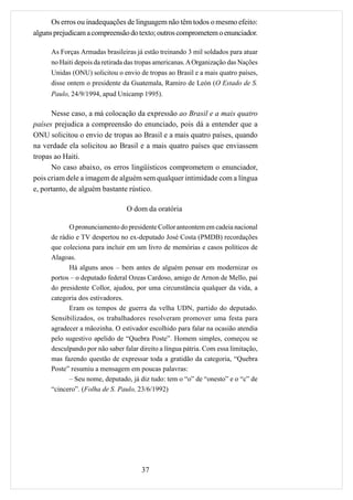 Os erros ou inadequações de linguagem não têm todos o mesmo efeito:
alguns prejudicam a compreensão do texto; outros comprometem o enunciador.

     As Forças Armadas brasileiras já estão treinando 3 mil soldados para atuar
     no Haiti depois da retirada das tropas americanas. A Organização das Nações
     Unidas (ONU) solicitou o envio de tropas ao Brasil e a mais quatro países,
     disse ontem o presidente da Guatemala, Ramiro de León (O Estado de S.
     Paulo, 24/9/1994, apud Unicamp 1995).

      Nesse caso, a má colocação da expressão ao Brasil e a mais quatro
países prejudica a compreensão do enunciado, pois dá a entender que a
ONU solicitou o envio de tropas ao Brasil e a mais quatro países, quando
na verdade ela solicitou ao Brasil e a mais quatro países que enviassem
tropas ao Haiti.
      No caso abaixo, os erros lingüísticos comprometem o enunciador,
pois criam dele a imagem de alguém sem qualquer intimidade com a língua
e, portanto, de alguém bastante rústico.

                                O dom da oratória

           O pronunciamento do presidente Collor anteontem em cadeia nacional
     de rádio e TV despertou no ex-deputado José Costa (PMDB) recordações
     que coleciona para incluir em um livro de memórias e casos políticos de
     Alagoas.
           Há alguns anos – bem antes de alguém pensar em modernizar os
     portos – o deputado federal Ozeas Cardoso, amigo de Arnon de Mello, pai
     do presidente Collor, ajudou, por uma circunstância qualquer da vida, a
     categoria dos estivadores.
           Eram os tempos de guerra da velha UDN, partido do deputado.
     Sensibilizados, os trabalhadores resolveram promover uma festa para
     agradecer a mãozinha. O estivador escolhido para falar na ocasião atendia
     pelo sugestivo apelido de “Quebra Poste”. Homem simples, começou se
     desculpando por não saber falar direito a língua pátria. Com essa limitação,
     mas fazendo questão de expressar toda a gratidão da categoria, “Quebra
     Poste” resumiu a mensagem em poucas palavras:
           – Seu nome, deputado, já diz tudo: tem o “o” de “onesto” e o “c” de
     “cincero”. (Folha de S. Paulo, 23/6/1992)




                                      37
 