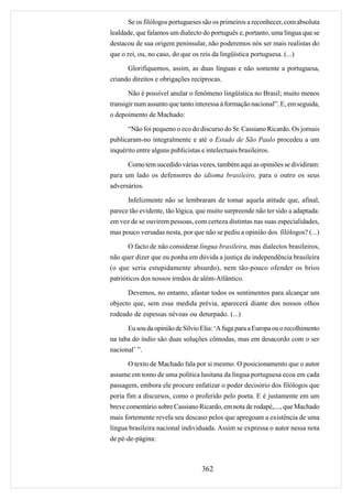 Se os filólogos portugueses são os primeiros a reconhecer, com absoluta
lealdade, que falamos um dialecto do português e, portanto, uma língua que se
destacou de sua origem peninsular, não poderemos nós ser mais realistas do
que o rei, ou, no caso, do que os reis da lingüística portuguesa. (...)

      Glorifiquemos, assim, as duas línguas e não somente a portuguesa,
criando direitos e obrigações recíprocas.

      Não é possível anular o fenômeno lingüística no Brasil; muito menos
transigir num assunto que tanto interessa à formação nacional”. E, em seguida,
o depoimento de Machado:

      “Não foi pequeno o eco do discurso do Sr. Cassiano Ricardo. Os jornais
publicaram-no integralmente e até o Estado de São Paulo procedeu a um
inquérito entre alguns publicistas e intelectuais brasileiros.

      Como tem sucedido várias vezes, também aqui as opiniões se dividiram:
para um lado os defensores do idioma brasileiro, para o outro os seus
adversários.

      Infelizmente não se lembraram de tomar aquela atitude que, afinal,
parece tão evidente, tão lógica, que muito surpreende não ter sido a adaptada:
em vez de se ouvirem pessoas, com certeza distintas nas suas especialidades,
mas pouco versadas nesta, por que não se pediu a opinião dos filólogos? (...)

      O facto de não considerar língua brasileira, mas dialectos brasileiros,
não quer dizer que eu ponha em dúvida a justiça da independência brasileira
(o que seria estupidamente absurdo), nem tão-pouco ofender os brios
patrióticos dos nossos irmãos de além-Atlântico.

      Devemos, no entanto, afastar todos os sentimentos para alcançar um
objecto que, sem essa medida prévia, aparecerá diante dos nossos olhos
rodeado de espessas névoas ou deturpado. (...)

      Eu sou da opinião de Sílvio Elia: ‘A fuga para a Europa ou o recolhimento
na taba do índio são duas soluções cômodas, mas em desacordo com o ser
nacional’ ”.

      O texto de Machado fala por si mesmo. O posicionamento que o autor
assume em tomo de uma política lusitana da língua portuguesa ecoa em cada
passagem, embora ele procure enfatizar o poder decisório dos filólogos que
poria fim a discursos, como o proferido pelo poeta. E é justamente em um
breve comentário sobre Cassiano Ricardo, em nota de rodapé,...., que Machado
mais fortemente revela seu descaso pelos que apregoam a existência de uma
língua brasileira nacional individuada. Assim se expressa o autor nessa nota
de pé-de-página:



                                   362
 