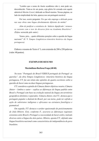 “Lembro que o nome do ilustre acadêmico não é, nem pode ser,
      desconhecido. Trata-se de um poeta, cuja glória foi coroada com aquele
      admirável Martim Cererê, dedicado ao Brasil-menino. Nessas páginas, ao
      lado da simplicidade tão bela, aparece-nos um português razoável.

            Por isso, ocorre perguntar: Por que não emprega o delicado poeta
      nas suas obras uma língua absolutamente diferente da minha?

            Além de justificar a existência do ‘dialecto dignificado’, tornava-
      se coerente com o teor do discurso feito na Academia Brasileira”.
      (Ênfase acrescida pelo autor.)

            Temos, pois,... quatro diferentes posições sobre a questão da língua
      nacional.” (F. T. Tempos Lingüísticos:itinerário histórico da língua
      portuguesa)


      Elabore o resumo do Texto nº 3, com extensão de 200 a 250 palavras
(valor: 40 pontos).



                        EXEMPLO DE RESUMO

                    Maximiliano Barbosa Fraga (40/40)

      No texto “Português do Brasil VERSUS português de Portugal: as
querelas”, da obra Tempos Lingüísticos: itinerário histórico da língua
portuguesa, F.T. faz um relato das opiniões de quatro escritores sobre a
questão de haver uma ou duas línguas portuguesas.
      F.T. considera a opinião de Câmara Júnior objetiva e neutra. Câmara
Júnior – lembra o autor – explica as diferenças de língua padrão entre
Brasil e Portugal com base na evolução natural da língua em territórios
geográficos distintos e separados. Câmara Júnior, cita F.T., destaca que o
português popular e dialetal do Brasil, por seu turno, pode ter sofrido a
ação de substratos indígenas e africanos na estrutura fonológica e
gramatical.
      Em seguida, F.T. destaca o caráter apaixonado do posicionamento
de João Ribeiro. Este, conforme F., assevera as diferenças regionais
existentes entre Brasil e Portugal e a necessidade de haver estilo e método
diversos entre a língua dos dois países. Ribeiro, aponta F.T., defende uma
língua brasileira nacional como característica de independência do povo
brasileiro.


                                       363
 