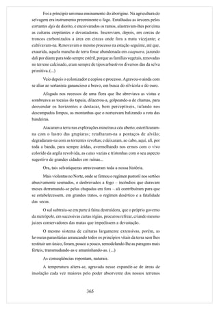Foi a princípio um mau ensinamento do aborígine. Na agricultura do
selvagem era instrumento preeminente o fogo. Entalhadas as árvores pelos
cortantes dgis de diorito, e encoivarados os ramos, alastravam-lhes por cima
as caitaras crepitantes e devastadoras. Inscreviam, depois, em cercas de
troncos carbonizados a área em cinzas onde fora a mata vicejante; e
cultivavam-na. Renovavam o mesmo processo na estação seguinte, até que,
exaurida, aquela mancha de terra fosse abandonada em caapuera, jazendo
dali por diante para todo sempre estéril, porque as famílias vegetais, renovadas
no terreno calcinado, eram sempre de tipos arbustivos diversos das da selva
primitiva. (...)
       Veio depois o colonizador e copiou o processo. Agravou-o ainda com
se aliar ao sertanista ganancioso e bravo, em busca do silvícola e do ouro.
      Afogada nos recessos de uma flora que lhe abreviava as vistas e
sombreava as tocaias do tapuia, dilacerou-a, golpeando-a de chamas, para
desvendar os horizontes e destacar, bem perceptíveis, tufando nos
descampados limpos, as montanhas que o norteavam balizando a rota das
bandeiras.
      Atacaram a terra nas explorações mineiras a céu aberto; esterilizaram-
na com o lastro das grupiaras; retalharam-na a pontaços de alvião;
degradaram-na com as torrentes revoltas; e deixaram, ao cabo, aqui, ali, por
toda a banda, para sempre áridas, avermelhando nos ermos com o vivo
colorido da argila revolvida, as catas vazias e tristonhas com o seu aspecto
sugestivo de grandes cidades em ruínas...
      Ora, tais selvatiquezas atravessaram toda a nossa história.
       Mais violentas no Norte, onde se firmou o regímen pastoril nos sertões
abusivamente sesmados, e desbravados a fogo – incêndios que duravam
meses derramando-se pelas chapadas em fora – ali contribuíram para que
se estabelecessem, em grandes tratos, o regímen desértico e a fatalidade
das secas.
       O sul subtraiu-se em parte à faina destruidora, que o próprio governo
da metrópole, em sucessivas cartas régias, procurou refrear, criando mesmo
juizes conservadores das matas que impedissem a devastação.
       O mesmo sistema de culturas largamente extensivas, porém, as
lavouras parasitárias arrancando todos os princípios vitais da terra sem lhes
restituir um único, foram, pouco a pouco, remodelando-lhe as paragens mais
férteis, transmudando-as e amaninhando-as. (...)
      As conseqüências repontam, naturais.
      A temperatura altera-se, agravada nesse expandir-se de áreas de
insolação cada vez maiores pelo poder absorvente dos nossos terrenos



                                  365
 