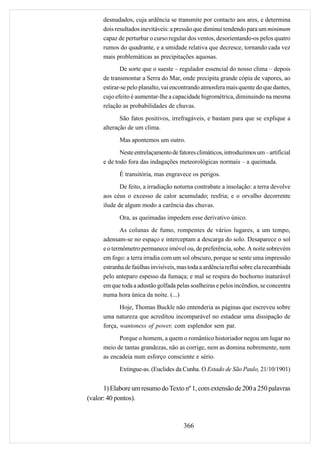 desnudados, cuja ardência se transmite por contacto aos ares, e determina
      dois resultados inevitáveis: a pressão que diminui tendendo para um minimum
      capaz de perturbar o curso regular dos ventos, desorientando-os pelos quatro
      rumos do quadrante, e a umidade relativa que decresce, tornando cada vez
      mais problemáticas as precipitações aquosas.
             De sorte que o sueste – regulador essencial do nosso clima – depois
      de transmontar a Serra do Mar, onde precipita grande cópia de vapores, ao
      estirar-se pelo planalto, vai encontrando atmosfera mais quente do que dantes,
      cujo efeito é aumentar-lhe a capacidade higrométrica, diminuindo na mesma
      relação as probabilidades de chuvas.
             São fatos positivos, irrefragáveis, e bastam para que se explique a
      alteração de um clima.
            Mas apontemos um outro.
             Neste entrelaçamento de fatores climáticos, introduzimos um – artificial
      e de todo fora das indagações meteorológicas normais – a queimada.
            É transitória, mas engravece os perigos.
             De feito, a irradiação noturna contrabate a insolação: a terra devolve
      aos céus o excesso de calor acumulado; resfria; e o orvalho decorrente
      ilude de algum modo a carência das chuvas.
            Ora, as queimadas impedem esse derivativo único.
             As colunas de fumo, rompentes de vários lugares, a um tempo,
      adensam-se no espaço e interceptam a descarga do solo. Desaparece o sol
      e o termômetro permanece imóvel ou, de preferência, sobe. A noite sobrevém
      em fogo: a terra irradia com um sol obscuro, porque se sente uma impressão
      estranha de faúlhas invisíveis, mas toda a ardência reflui sobre ela recambiada
      pelo anteparo espesso da fumaça; e mal se respira do bochorno inaturável
      em que toda a adustão golfada pelas soalheiras e pelos incêndios, se concentra
      numa hora única da noite. (...)
             Hoje, Thomas Buckle não entenderia as páginas que escreveu sobre
      uma natureza que acreditou incomparável no estadear uma dissipação de
      força, wantoness of power, com esplendor sem par.
            Porque o homem, a quem o romântico historiador negou um lugar no
      meio de tantas grandezas, não as corrige, nem as domina nobremente, nem
      as encadeia num esforço consciente e sério.
            Extingue-as. (Euclides da Cunha. O Estado de São Paulo, 21/10/1901)


      1) Elabore um resumo do Texto nº 1, com extensão de 200 a 250 palavras
(valor: 40 pontos).



                                       366
 