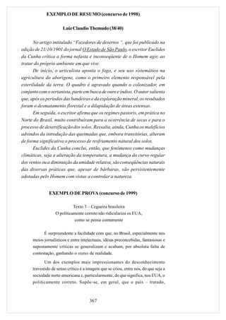 EXEMPLO DE RESUMO (concurso de 1998)

                       Luiz Claudio Themudo (38/40)

      No artigo intitulado “Fazedores de desertos “, que foi publicado na
edição de 21/10/1901 do jornal O Estado de São Paulo, o escritor Euclides
da Cunha crítica a forma nefasta e inconseqüente de o Homem agir, ao
tratar do próprio ambiente em que vive.
      De início, o articulista aponta o fogo, e seu uso sistemático na
agricultura do aborígene, como o primeiro elemento responsável pela
esterilidade da terra. O quadro é agravado quando o colonizador, em
conjunto com o sertanista, parte em busca de ouro e índios. O autor salienta
que, após os períodos das bandeiras e da exploração mineral, os resultados
foram o desmatamento florestal e a dilapidação de áreas extensas.
      Em seguida, o escritor afirma que os regimes pastoris, em prática no
Norte do Brasil, muito contribuíram para a ocorrência de secas e para o
processo de desertificação dos solos. Ressalta, ainda, Cunha os malefícios
advindos da introdução das queimadas que, embora transitórias, alteram
de forma significativa o processo de resfriamento natural dos solos.
      Euclides da Cunha conclui, então, que fenômenos como mudanças
climáticas, seja a alteração da temperatura, a mudança do curso regular
dos ventos ou a diminuição da umidade relativa, são conseqüências naturais
das diversas práticas que, apesar de bárbaras, são persistentemente
adotadas pelo Homem com vistas a controlar a natureza.


               EXEMPLO DE PROVA (concurso de 1999)

                             Texto 3 – Cegueira brasileira
                   O politicamente correto não ridiculariza os EUA,
                              como se pensa comumente

            É surpreendente a facilidade com que, no Brasil, especialmente nos
      meios jornalísticos e entre intelectuais, idéias preconcebidas, fantasiosas e
      supostamente críticas se generalizam e acabam, por absoluta falta de
      contestação, ganhando o status de realidade.
             Um dos exemplos mais impressionantes do desconhecimento
      travestido de senso crítico é a imagem que se criou, entre nós, do que seja a
      sociedade norte-americana e, particularmente, do que significa, nos EUA, o
      politicamente correto. Supõe-se, em geral, que o país – tratado,



                                       367
 