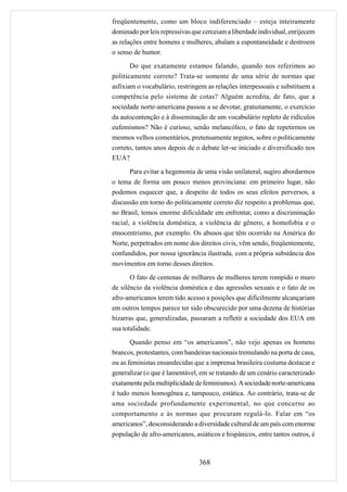 freqüentemente, como um bloco indiferenciado – esteja inteiramente
dominado por leis repressivas que cerceiam a liberdade individual, enrijecem
as relações entre homens e mulheres, abalam a espontaneidade e destroem
o senso de humor.

       Do que exatamente estamos falando, quando nos referimos ao
politicamente correto? Trata-se somente de uma série de normas que
asfixiam o vocabulário, restringem as relações interpessoais e substituem a
competência pelo sistema de cotas? Alguém acredita, de fato, que a
sociedade norte-americana passou a se devotar, gratuitamente, o exercício
da autocontenção e à disseminação de um vocabulário repleto de ridículos
eufemismos? Não é curioso, senão melancólico, o fato de repetirmos os
mesmos velhos comentários, pretensamente argutos, sobre o politicamente
correto, tantos anos depois de o debate ler-se iniciado e diversificado nos
EUA?
      Para evitar a hegemonia de uma visão unilateral, sugiro abordarmos
o tema de forma um pouco menos provinciana: em primeiro lugar, não
podemos esquecer que, a despeito de todos os seus efeitos perversos, a
discussão em torno do politicamente correto diz respeito a problemas que,
no Brasil, temos enorme dificuldade em enfrentar, como a discriminação
racial, a violência doméstica, a violência de gênero, a homofobia e o
etnocentrismo, por exemplo. Os abusos que têm ocorrido na América do
Norte, perpetrados em nome dos direitos civis, vêm sendo, freqüentemente,
confundidos, por nossa ignorância ilustrada, com a própria substância dos
movimentos em torno desses direitos.
       O fato de centenas de milhares de mulheres terem rompido o muro
de silêncio da violência doméstica e das agressões sexuais e o fato de os
afro-americanos terem tido acesso a posições que dificilmente alcançariam
em outros tempos parece ter sido obscurecido por uma dezena de histórias
bizarras que, generalizadas, passaram a refletir a sociedade dos EUA em
sua totalidade.
       Quando penso em “os americanos”, não vejo apenas os homens
brancos, protestantes, com bandeiras nacionais tremulando na porta de casa,
ou as feministas ensandecidas que a imprensa brasileira costuma destacar e
generalizar (o que é lamentável, em se tratando de um cenário caracterizado
exatamente pela multiplicidade de feminismos). A sociedade norte-americana
é tudo menos homogênea e, tampouco, estática. Ao contrário, trata-se de
uma sociedade profundamente experimental, no que concerne ao
comportamento e às normas que procuram regulá-lo. Falar em “os
americanos”, desconsiderando a diversidade cultural de um país com enorme
população de afro-americanos, asiáticos e hispânicos, entre tantos outros, é



                                368
 