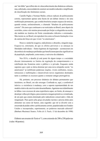 um “ato falho” que reflete não só o desconhecimento das dinâmicas culturais,
     mas, sobretudo, a necessidade de construir um modelo reduzido e simplificado
     de classificação dos fenômenos sociais.
           Camille Paglia e Norman Mailer, críticos radicais do politicamente
     correto, representam apenas uma faceta de um debate intenso e de uma
     mobilização permanente, que a mídia brasileira sempre esquece de noticiar,
     quando retrata, unilateralmente, a chamada “ditadura do politicamente
     correto”. Os casos que continuam a ser noticiados no Brasil, anos depois de
     ocorridos, como o do menino processado por beijar a coleguinha na escola,
     são também na América do Norte considerados ridículos e extremados.
     Mas insiste-se, no Brasil, em reproduzi-los como se fossem ilustrações vivas
     da camisa-de-força em que vivem “os americanos”.
            Houve e ainda há exageros, radicalismos e absurdos, ninguém nega.
     Esquece-se, entretanto, de que os efeitos perversos e as ameaças às
     liberdades individuais – fontes legítimas de inquietação – aconteceram em
     decorrência de mudanças profundas que beneficiaram parcelas significativas
     da população, ampliando, como nunca, o universo da cidadania.
            Nos EUA, o desafio já está posto há algum tempo e a sociedade
     discute intensamente os limites da regulação do comportamento e a
     redefinição das fronteiras entre o público e o privado. Enquanto ainda
     supomos que o país se deixa dominar por uma nova ortopedia social, “os
     americanos” já mobilizam poderosas reações, vivem confrontos, recuos,
     retrocessos e reafirmações e desenvolvem novos organismos destinados
     tanto a combater os excessos quanto a restaurar antigas prerrogativas.
            Há, portanto, um processo dinâmico de debates permanentes que
     insistimos, no Brasil, em não enxergar. Confunde-se, aqui, a confortável
     inércia e a resistência à mudança, com a suposta espontaneidade de um
     modelo criativo de convívio entre dessemelhantes. Agarramo-nos infantilmente
     às falhas e aos excessos de uma experiência capaz, no limite, de ameaçar e
     desalojar velhos privilégios, para construir a imagem primitiva e cristalizada,
     de um país que estaria dominado pelo radicalismo conservador e falta de
     imaginação. Para quem acha graça em piadas racistas e precisa delas para
     alimentar seu senso de humor, uma sugestão: que tal se divertir com a
     enxurrada de piadas sobre o politicamente correto, popularizadas nos Estados
     Unidos e incorporadas, espertamente, ao poderoso mercado editorial?
     (Barbara Musimeci Soares. Folha de S. Paulo, 13 de dezembro de 1998)


      Elabore um resumo do Texto nº 3, com extensão de 200 a 250 palavras
(valor: 40 pontos).




                                      369
 