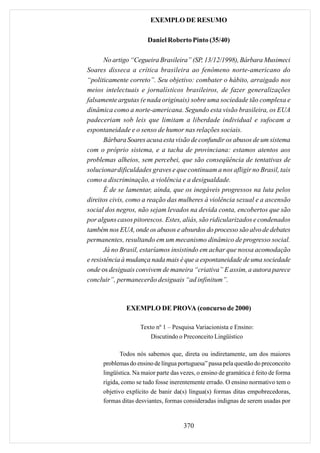 EXEMPLO DE RESUMO

                        Daniel Roberto Pinto (35/40)

       No artigo “Cegueira Brasileira” (SP, 13/12/1998), Bárbara Musimeci
Soares disseca a crítica brasileira ao fenômeno norte-americano do
“politicamente correto”. Seu objetivo: combater o hábito, arraigado nos
meios intelectuais e jornalísticos brasileiros, de fazer generalizações
falsamente argutas (e nada originais) sobre uma sociedade tão complexa e
dinâmica como a norte-americana. Segundo esta visão brasileira, os EUA
padeceriam sob leis que limitam a liberdade individual e sufocam a
espontaneidade e o senso de humor nas relações sociais.
       Bárbara Soares acusa esta visão de confundir os abusos de um sistema
com o próprio sistema, e a tacha de provinciana: estamos atentos aos
problemas alheios, sem percebei, que são conseqüência de tentativas de
solucionar dificuldades graves e que continuam a nos afligir no Brasil, tais
como a discriminação, a violência e a desigualdade.
       É de se lamentar, ainda, que os inegáveis progressos na luta pelos
direitos civis, como a reação das mulheres à violência sexual e a ascensão
social dos negros, não sejam levados na devida conta, encobertos que são
por alguns casos pitorescos. Estes, aliás, são ridicularizados e condenados
também nos EUA, onde os abusos e absurdos do processo são alvo de debates
permanentes, resultando em um mecanismo dinâmico de progresso social.
       Já no Brasil, estaríamos insistindo em achar que nossa acomodação
e resistência à mudança nada mais é que a espontaneidade de uma sociedade
onde os desiguais convivem de maneira “criativa” E assim, a autora parece
concluir”, permanecerão desiguais “ad infinitum”.



               EXEMPLO DE PROVA (concurso de 2000)

                     Texto nº 1 – Pesquisa Variacionista e Ensino:
                         Discutindo o Preconceito Lingüístico

             Todos nós sabemos que, direta ou indiretamente, um dos maiores
      problemas do ensino de língua portuguesa” passa pela questão do preconceito
      lingüística. Na maior parte das vezes, o ensino de gramática é feito de forma
      rígida, como se tudo fosse inerentemente errado. O ensino normativo tem o
      objetivo explícito de banir da(s) língua(s) formas ditas empobrecedoras,
      formas ditas desviantes, formas consideradas indignas de serem usadas por


                                       370
 