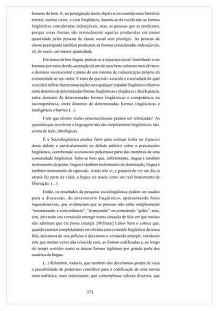 homens de bem. E, na perseguição deste objetivo (no sentido mais literal do
termo), muitas vezes, e com freqüência, banem-se da escola não as formas
lingüísticas consideradas indesejáveis, mas, as pessoas que as produzem,
porque estas formas são normalmente aquelas produzidas em maior
quantidade pelas pessoas de classe social sem prestígio. As pessoas de
classe prestigiada também produzem as formas consideradas indesejáveis,
só, às vezes, em menor quantidade.
       Em nome da boa língua, pratica-se a injustiça social, humilhado o ser
humano por meio da não-aceitação de um de seus bens culturais mais divinos:
o domínio inconsciente e pleno de um sistema de comunicação próprio da
comunidade ao seu redor. E mais do que isto: a escola e a sociedade da qual
a escola é reflexo fazem associações sem qualquer respaldo lingüístico objetivo
entre domínio de determinadas formas lingüísticas e elegância e deselegância;
entre domínio de determinadas formas lingüísticas e competência ou
incompetência; entre domínio de determinadas formas lingüísticas e
inteligência e burrice (...).
      Com que direito visões preconceituosas podem ser reforçadas? As
questões que envolvem a linguagem não são simplesmente lingüísticas; são,
acima de tudo, ideológicas.
       E a Sociolingüística produz fatos para colocar lenha na fogueira
deste debate e particularmente no debate público sobre o preconceito
lingüístico, corroborado tacitamente pela maior parte dos membros de uma
comunidade lingüística. Sabe-se bem que, infelizmente, língua é também
instrumento de poder; língua é também instrumento de dominação; língua é
também instrumento de opressão. Ainda não vi, e gostaria de ver um dia (a
utopia faz parte da vida), a língua ser usada como um real instrumento de
libertação. (...)
       Então, os resultados da pesquisa sociolingüística podem ser usados
para a discussão, do preconceito lingüístico, apresentando fatos
inquestionáveis, que evidenciam que as pessoas não estão simplesmente
“nocauteando a concordância”, “tropeçando” ou cometendo “gafes”, mas,
sim, deixando seu vernáculo emergir numa situação de fala em que muitos
não admitem que ela possa emergir. [William] Labov bem o coloca que,
quando estamos completamente envolvidos com conteúdo lingüístico da nossa
fala, deixamos de nos policiar e deixamos o vernáculo emergir, vernáculo
este que muitas vezes não coincide com, as formas codificadas e, ao longo
do tempo sentidas como as únicas formas legítimas por grande parte dos
usuários da língua.
      (...) Relembro, todavia, que também não deveríamos perder de vista
a possibilidade de podermos contribuir para a codificação de uma norma
mais realística, mais interessante, que contemplasse valores diversos, que


                                 371
 
