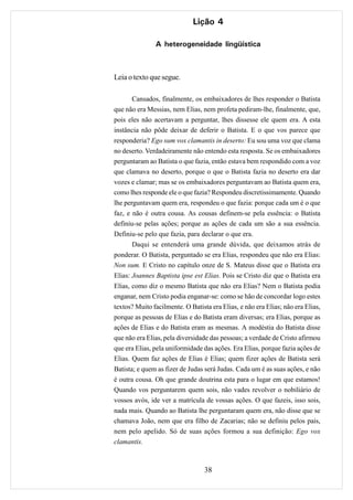Lição 4

               A heterogeneidade lingüística



Leia o texto que segue.

       Cansados, finalmente, os embaixadores de lhes responder o Batista
que não era Messias, nem Elias, nem profeta pediram-lhe, finalmente, que,
pois eles não acertavam a perguntar, lhes dissesse ele quem era. A esta
instância não pôde deixar de deferir o Batista. E o que vos parece que
responderia? Ego sum vox clamantis in deserto: Eu sou uma voz que clama
no deserto. Verdadeiramente não entendo esta resposta. Se os embaixadores
perguntaram ao Batista o que fazia, então estava bem respondido com a voz
que clamava no deserto, porque o que o Batista fazia no deserto era dar
vozes e clamar; mas se os embaixadores perguntavam ao Batista quem era,
como lhes responde ele o que fazia? Respondeu discretissimamente. Quando
lhe perguntavam quem era, respondeu o que fazia: porque cada um é o que
faz, e não é outra cousa. As cousas definem-se pela essência: o Batista
definiu-se pelas ações; porque as ações de cada um são a sua essência.
Definiu-se pelo que fazia, para declarar o que era.
       Daqui se entenderá uma grande dúvida, que deixamos atrás de
ponderar. O Batista, perguntado se era Elias, respondeu que não era Elias:
Non sum. E Cristo no capítulo onze de S. Mateus disse que o Batista era
Elias: Joannes Baptista ipse est Elias. Pois se Cristo diz que o Batista era
Elias, como diz o mesmo Batista que não era Elias? Nem o Batista podia
enganar, nem Cristo podia enganar-se: como se hão de concordar logo estes
textos? Muito facilmente. O Batista era Elias, e não era Elias; não era Elias,
porque as pessoas de Elias e do Batista eram diversas; era Elias, porque as
ações de Elias e do Batista eram as mesmas. A modéstia do Batista disse
que não era Elias, pela diversidade das pessoas; a verdade de Cristo afirmou
que era Elias, pela uniformidade das ações. Era Elias, porque fazia ações de
Elias. Quem faz ações de Elias é Elias; quem fizer ações de Batista será
Batista; e quem as fizer de Judas será Judas. Cada um é as suas ações, e não
é outra cousa. Oh que grande doutrina esta para o lugar em que estamos!
Quando vos perguntarem quem sois, não vades revolver o nobiliário de
vossos avós, ide ver a matrícula de vossas ações. O que fazeis, isso sois,
nada mais. Quando ao Batista lhe perguntaram quem era, não disse que se
chamava João, nem que era filho de Zacarias; não se definiu pelos pais,
nem pelo apelido. Só de suas ações formou a sua definição: Ego vox
clamantis.



                                  38
 