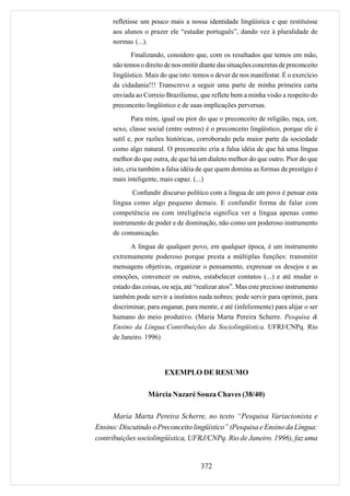 refletisse um pouco mais a nossa identidade lingüística e que restituísse
     aos alunos o prazer ele “estudar português”, dando vez à pluralidade de
     normas (...).
            Finalizando, considero que, com os resultados que temos em mão,
     não temos o direito de nos omitir diante das situações concretas de preconceito
     lingüístico. Mais do que isto: temos o dever de nos manifestar. É o exercício
     da cidadania!!! Transcrevo a seguir uma parte de minha primeira carta
     enviada ao Correio Braziliense, que reflete bem a minha visão a respeito do
     preconceito lingüístico e de suas implicações perversas.
             Para mim, igual ou pior do que o preconceito de religião, raça, cor,
     sexo, classe social (entre outros) é o preconceito lingüístico, porque ele é
     sutil e, por razões históricas, corroborado pela maior parte da sociedade
     como algo natural. O preconceito cria a falsa idéia de que há uma língua
     melhor do que outra, de que há um dialeto melhor do que outro. Pior do que
     isto, cria também a falsa idéia de que quem domina as formas de prestígio é
     mais inteligente, mais capaz. (...)
            Confundir discurso político com a língua de um povo é pensar esta
     língua como algo pequeno demais. E confundir forma de falar com
     competência ou com inteligência significa ver a língua apenas como
     instrumento de poder e de dominação, não como um poderoso instrumento
     de comunicação.
           A língua de qualquer povo, em qualquer época, é um instrumento
     extremamente poderoso porque presta a múltiplas funções: transmitir
     mensagens objetivas, organizar o pensamento, expressar os desejos e as
     emoções, convencer os outros, estabelecer contatos (...) e até mudar o
     estado das coisas, ou seja, até “realizar atos”. Mas este precioso instrumento
     também pode servir a instintos nada nobres: pode servir para oprimir, para
     discriminar, para enganar, para mentir, e até (infelizmente) para alijar o ser
     humano do meio produtivo. (Maria Marta Pereira Scherre. Pesquisa &
     Ensino da Língua:Contribuições da Sociolingüística. UFRJ/CNPq. Rio
     de Janeiro. 1996)




                        EXEMPLO DE RESUMO

                  Márcia Nazaré Souza Chaves (38/40)

      Maria Marta Pereira Scherre, no texto “Pesquisa Variacionista e
Ensino: Discutindo o Preconceito lingüístico” (Pesquisa e Ensino da Língua:
contribuições sociolingüística, UFRJ/CNPq. Rio de Janeiro. 1996), faz uma


                                      372
 