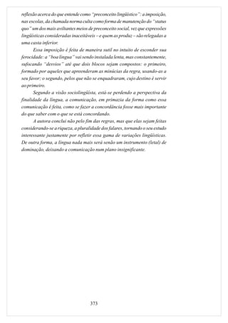 reflexão acerca do que entende como “preconceito lingüístico”: a imposição,
nas escolas, da chamada norma culta como forma de manutenção do “status
quo” um dos mais aviltantes meios de preconceito social, vez que expressões
lingüísticas consideradas inaceitáveis – e quem as produz – são relegadas a
uma casta inferior.
      Essa imposição é feita de maneira sutil no intuito de esconder sua
ferocidade: a “boa língua” vai sendo instalada lenta, mas constantemente,
sufocando “desvios” até que dois blocos sejam compostos: o primeiro,
formado por aqueles que apreenderam as minúcias da regra, usando-as a
seu favor; o segundo, pelos que não se enquadraram, cujo destino é servir
ao primeiro.
      Segundo a visão sociolingüísta, está-se perdendo a perspectiva da
finalidade da língua, a comunicação, em primazia da forma como essa
comunicação é feita, como se fazer a concordância fosse mais importante
do que saber com o que se está concordando.
      A autora conclui não pelo fim das regras, mas que elas sejam feitas
considerando-se a riqueza, a pluralidade dos falares, tornando o seu estudo
interessante justamente por refletir essa gama de variações lingüísticas.
De outra forma, a língua nada mais será senão um instrumento (letal) de
dominação, deixando a comunicação num plano insignificante.




                                   373
 