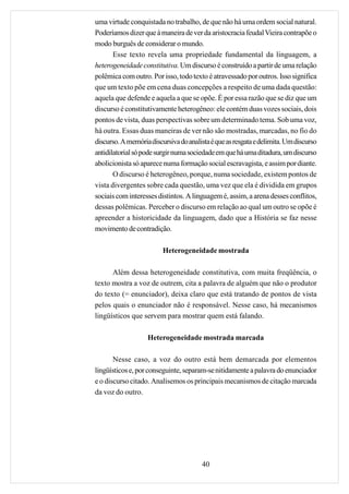 uma virtude conquistada no trabalho, de que não há uma ordem social natural.
Poderíamos dizer que à maneira de ver da aristocracia feudal Vieira contrapõe o
modo burguês de considerar o mundo.
       Esse texto revela uma propriedade fundamental da linguagem, a
heterogeneidade constitutiva. Um discurso é construído a partir de uma relação
polêmica com outro. Por isso, todo texto é atravessado por outros. Isso significa
que um texto põe em cena duas concepções a respeito de uma dada questão:
aquela que defende e aquela a que se opõe. É por essa razão que se diz que um
discurso é constitutivamente heterogêneo: ele contém duas vozes sociais, dois
pontos de vista, duas perspectivas sobre um determinado tema. Sob uma voz,
há outra. Essas duas maneiras de ver não são mostradas, marcadas, no fio do
discurso. A memória discursiva do analista é que as resgata e delimita. Um discurso
antidilatorial só pode surgir numa sociedade em que há uma ditadura, um discurso
abolicionista só aparece numa formação social escravagista, e assim por diante.
       O discurso é heterogêneo, porque, numa sociedade, existem pontos de
vista divergentes sobre cada questão, uma vez que ela é dividida em grupos
sociais com interesses distintos. A linguagem é, assim, a arena desses conflitos,
dessas polêmicas. Perceber o discurso em relação ao qual um outro se opõe é
apreender a historicidade da linguagem, dado que a História se faz nesse
movimento de contradição.

                         Heterogeneidade mostrada

      Além dessa heterogeneidade constitutiva, com muita freqüência, o
texto mostra a voz de outrem, cita a palavra de alguém que não o produtor
do texto (= enunciador), deixa claro que está tratando de pontos de vista
pelos quais o enunciador não é responsável. Nesse caso, há mecanismos
lingüísticos que servem para mostrar quem está falando.

                   Heterogeneidade mostrada marcada

       Nesse caso, a voz do outro está bem demarcada por elementos
lingüísticos e, por conseguinte, separam-se nitidamente a palavra do enunciador
e o discurso citado. Analisemos os principais mecanismos de citação marcada
da voz do outro.




                                        40
 