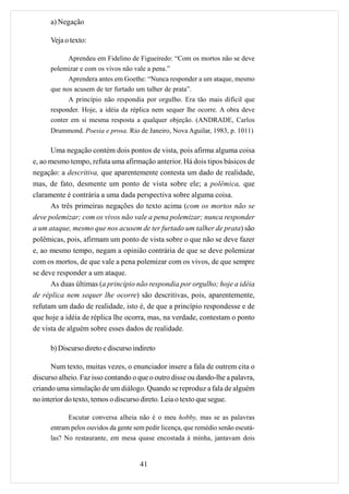a) Negação

      Veja o texto:

            Aprendeu em Fidelino de Figueiredo: “Com os mortos não se deve
      polemizar e com os vivos não vale a pena.”
            Aprendera antes em Goethe: “Nunca responder a um ataque, mesmo
      que nos acusem de ter furtado um talher de prata”.
            A princípio não respondia por orgulho. Era tão mais difícil que
      responder. Hoje, a idéia da réplica nem sequer lhe ocorre. A obra deve
      conter em si mesma resposta a qualquer objeção. (ANDRADE, Carlos
      Drummond. Poesia e prosa. Rio de Janeiro, Nova Aguilar, 1983, p. 1011)

      Uma negação contém dois pontos de vista, pois afirma alguma coisa
e, ao mesmo tempo, refuta uma afirmação anterior. Há dois tipos básicos de
negação: a descritiva, que aparentemente contesta um dado de realidade,
mas, de fato, desmente um ponto de vista sobre ele; a polêmica, que
claramente é contrária a uma dada perspectiva sobre alguma coisa.
      As três primeiras negações do texto acima (com os mortos não se
deve polemizar; com os vivos não vale a pena polemizar; nunca responder
a um ataque, mesmo que nos acusem de ter furtado um talher de prata) são
polêmicas, pois, afirmam um ponto de vista sobre o que não se deve fazer
e, ao mesmo tempo, negam a opinião contrária de que se deve polemizar
com os mortos, de que vale a pena polemizar com os vivos, de que sempre
se deve responder a um ataque.
      As duas últimas (a princípio não respondia por orgulho; hoje a idéia
de réplica nem sequer lhe ocorre) são descritivas, pois, aparentemente,
refutam um dado de realidade, isto é, de que a princípio respondesse e de
que hoje a idéia de réplica lhe ocorra, mas, na verdade, contestam o ponto
de vista de alguém sobre esses dados de realidade.

      b) Discurso direto e discurso indireto

      Num texto, muitas vezes, o enunciador insere a fala de outrem cita o
discurso alheio. Faz isso contando o que o outro disse ou dando-lhe a palavra,
criando uma simulação de um diálogo. Quando se reproduz a fala de alguém
no interior do texto, temos o discurso direto. Leia o texto que segue.

            Escutar conversa alheia não é o meu hobby, mas se as palavras
      entram pelos ouvidos da gente sem pedir licença, que remédio senão escutá-
      las? No restaurante, em mesa quase encostada à minha, jantavam dois


                                      41
 