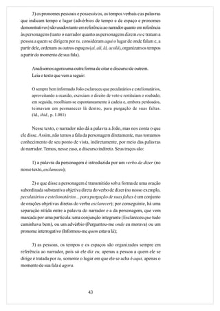3) os pronomes pessoais e possessivos, os tempos verbais e as palavras
que indicam tempo e lugar (advérbios de tempo e de espaço e pronomes
demonstrativos) são usados tanto em referência ao narrador quanto em referência
às personagens (tanto o narrador quanto as personagens dizem eu e tratam a
pessoa a quem se dirigem por tu, consideram aqui o lugar de onde falam e, a
partir dele, ordenam os outros espaços (aí, ali, lá, acolá), organizam os tempos
a partir do momento de sua fala).

      Analisemos agora uma outra forma de citar o discurso de outrem.
      Leia o texto que vem a seguir:

      O sempre bem informado João esclareceu que peculatários e estelionatários,
      aproveitando a ocasião, exerciam o direito de voto e restituíam o roubado;
      em seguida, recolhiam-se espontaneamente à cadeia e, embora perdoados,
      teimavam em permanecer lá dentro, para purgação de suas faltas.
      (Id., ibid., p. 1.081)


       Nesse texto, o narrador não dá a palavra a João, mas nos conta o que
ele disse. Assim, não temos a fala da personagem diretamente, mas tomamos
conhecimento de seu ponto de vista, indiretamente, por meio das palavras
do narrador. Temos, nesse caso, o discurso indireto. Seus traços são:

      1) a palavra da personagem é introduzida por um verbo de dizer (no
nosso texto, esclareceu);

      2) o que disse a personagem é transmitido sob a forma de uma oração
subordinada substantiva objetiva direta do verbo de dizer (no nosso exemplo,
peculatários e estelionatários... para purgação de suas faltas é um conjunto
de orações objetivas diretas do verbo esclarecer); por conseguinte, há uma
separação nítida entre a palavra do narrador e a da personagem, que vem
marcada por uma partícula: uma conjunção integrante (Esclareceu que tudo
caminhava bem), ou um advérbio (Perguntou-me onde eu morava) ou um
pronome interrogativo (Informou-me quem estava lá);

      3) as pessoas, os tempos e os espaços são organizados sempre em
referência ao narrador, pois só ele diz eu, apenas a pessoa a quem ele se
dirige é tratada por tu, somente o lugar em que ele se acha é aqui, apenas o
momento de sua fala é agora.




                                      43
 