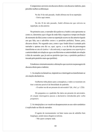 Comparemos um texto em discurso direto e em discurso indireto, para
perceber melhor as diferenças:

            No dia 18 do mês passado, André afirmou-me lá na repartição:
            – Estive aqui ontem.

             No dia 18 do mês passado, André afirmou-me que estivera na
      repartição, no dia anterior.


       No primeiro caso, o narrador dá a palavra a André e este apresenta-se
como eu, denomina aqui o lugar de onde fala e organiza o tempo em função
do momento da fala (como o estar na repartição ocorre no dia anterior àquele
em que fala, usa o advérbio ontem e o pretérito perfeito). Temos, pois,
discurso direto. No segundo caso, como o que André disse é contado pelo
narrador e apenas este diz eu, aqui, agora, o eu da fala da personagem
transforma-se em ele (estive > ele estivera), o aqui passa a na repartição e
a anterioridade em relação ao agora na fala torna-se anterioridade em relação
à fala do narrador, que já está no pretérito (por isso, o pretérito perfeito é
trocado pelo pretérito mais-que-perfeito).

      Estudemos sistematicamente a alterações que ocorrem na passagem do
discurso direto para o indireto:

     1. As orações exclamativas, imperativas e interrogativas transformam-se
em orações declarativas.

              Guilherme tinha planos para a emergência, e todos se resumiam em
      tirar o máximo possível da liberalidade do padrinho.
              – O senhor me dá um presente de aniversário? (Id., ibid., p. 1.226)


            Ele perguntou se o padrinho lhe daria um presente de aniversário.
      (A oração interrogativa passou a declarativa introduzida pelo verbo
      perguntar).


      2. As interjeições e os vocativos desaparecerem ou seu valor semântico
é explicitado na fala do narrador.

            O agente do recenseamento vai bater numa casa de subúrbio bem
      longínquo, aonde nunca chegam as notícias.
            – Não quero comprar nada.


                                      44
 
