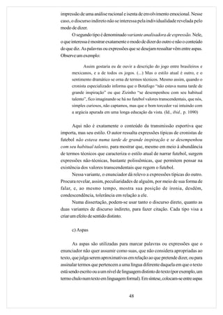 impressão de uma análise racional e isenta de envolvimento emocional. Nesse
caso, o discurso indireto não se interessa pela individualidade revelada pelo
modo de dizer.
       O segundo tipo é denominado variante analisadora de expressão. Nele,
o que interessa é mostrar exatamente o modo de dizer do outro e não o conteúdo
do que diz. As palavras ou expressões que se desejam ressaltar vêm entre aspas.
Observe um exemplo:

             Assim gostaria eu de ouvir a descrição do jogo entre brasileiros e
      mexicanos, e a de todos os jogos. (...) Mas o estilo atual é outro, e o
      sentimento dramático se orna de termos técnicos. Mesmo assim, quando o
      cronista especializado informa que o Botafogo “não estava numa tarde de
      grande inspiração” ou que Zizinho “se desempenhou com seu habitual
      talento”, fico imaginando se há no futebol valores transcendentais, que nós,
      simples curiosos, não captamos, mas que o bom torcedor vai intuindo com
      a argúcia apurada em uma longa educação da vista. (Id., ibid., p. 1090)


       Aqui não é exatamente o conteúdo da transmissão esportiva que
importa, mas seu estilo. O autor ressalta expressões típicas de cronistas de
futebol não estava numa tarde de grande inspiração e se desempenhou
com seu habitual talento, para mostrar que, mesmo em meio à abundância
de termos técnicos que caracteriza o estilo atual de narrar futebol, surgem
expressões não-técnicas, bastante polissêmicas, que permitem pensar na
existência dos valores transcendentais que regem o futebol.
       Nessa variante, o enunciador dá relevo a expressões típicas do outro.
Procura revelar, assim, peculiaridades de alguém, por meio de sua forma de
falar, e, ao mesmo tempo, mostra sua posição de ironia, desdém,
condescendência, tolerância em relação a ele.
       Numa dissertação, podem-se usar tanto o discurso direto, quanto as
duas variantes de discurso indireto, para fazer citação. Cada tipo visa a
criar um efeito de sentido distinto.

      c) Aspas

       As aspas são utilizadas para marcar palavras ou expressões que o
enunciador não quer assumir como suas, que não considera apropriadas ao
texto, que julga serem aproximativas em relação ao que pretende dizer, ou para
assinalar termos que pertencem a uma língua diferente daquela em que o texto
está sendo escrito ou a um nível de linguagem distinto do texto (por exemplo, um
termo chulo num texto em linguagem formal). Em síntese, colocam-se entre aspas


                                       48
 