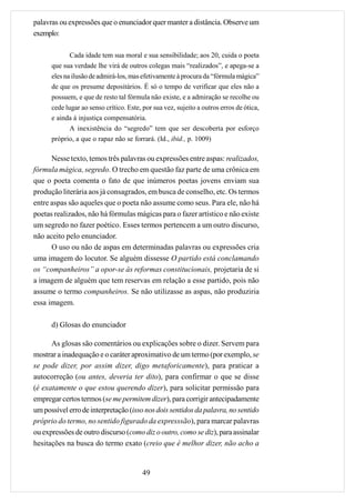 palavras ou expressões que o enunciador quer manter a distância. Observe um
exemplo:

             Cada idade tem sua moral e sua sensibilidade; aos 20, cuida o poeta
      que sua verdade lhe virá de outros colegas mais “realizados”, e apega-se a
      eles na ilusão de admirá-los, mas efetivamente à procura da “fórmula mágica”
      de que os presume depositários. É só o tempo de verificar que eles não a
      possuem, e que de resto tal fórmula não existe, e a admiração se recolhe ou
      cede lugar ao senso crítico. Este, por sua vez, sujeito a outros erros de ótica,
      e ainda à injustiça compensatória.
             A inexistência do “segredo” tem que ser descoberta por esforço
      próprio, a que o rapaz não se forrará. (Id., ibid., p. 1009)

      Nesse texto, temos três palavras ou expressões entre aspas: realizados,
fórmula mágica, segredo. O trecho em questão faz parte de uma crônica em
que o poeta comenta o fato de que inúmeros poetas jovens enviam sua
produção literária aos já consagrados, em busca de conselho, etc. Os termos
entre aspas são aqueles que o poeta não assume como seus. Para ele, não há
poetas realizados, não há fórmulas mágicas para o fazer artístico e não existe
um segredo no fazer poético. Esses termos pertencem a um outro discurso,
não aceito pelo enunciador.
      O uso ou não de aspas em determinadas palavras ou expressões cria
uma imagem do locutor. Se alguém dissesse O partido está conclamando
os “companheiros” a opor-se às reformas constitucionais, projetaria de si
a imagem de alguém que tem reservas em relação a esse partido, pois não
assume o termo companheiros. Se não utilizasse as aspas, não produziria
essa imagem.

      d) Glosas do enunciador

      As glosas são comentários ou explicações sobre o dizer. Servem para
mostrar a inadequação e o caráter aproximativo de um termo (por exemplo, se
se pode dizer, por assim dizer, digo metaforicamente), para praticar a
autocorreção (ou antes, deveria ter dito), para confirmar o que se disse
(é exatamente o que estou querendo dizer), para solicitar permissão para
empregar certos termos (se me permitem dizer), para corrigir antecipadamente
um possível erro de interpretação (isso nos dois sentidos da palavra, no sentido
próprio do termo, no sentido figurado da expresssão), para marcar palavras
ou expressões de outro discurso (como diz o outro, como se diz), para assinalar
hesitações na busca do termo exato (creio que é melhor dizer, não acho a


                                         49
 