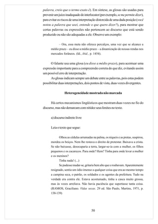 palavra, creio que o termo exato é). Em síntese, as glosas são usadas para
prevenir um juízo inadequado do interlocutor (por exemplo, se me permite dizer),
para evitar os riscos de uma interpretação distorcida de uma dada posição (você
notou a palavra que usei, entende o que quero dizer?), para mostrar que
certas palavras ou expressões não pertencem ao discurso que está sendo
produzido ou não são adequadas a ele. Observe um exemplo:

           – Ora, essa meta não oferece percalços, uma vez que se alcance a
      médio prazo – eu disse a médio prazo – a dinamização de nossas rendas nos
      mercados forâneos. (Id., ibid., p. 1454).


      O falante usa uma glosa (eu disse a médio prazo), para acentuar uma
expressão importante para a compreensão correta do que diz, evitando assim
um possível erro de interpretação.
      As glosas indicam sempre um debate entre as palavras, pois estas podem
possibilitar duas interpretações, dois pontos de vista, duas vozes divergentes.

                 Heterogeneidade mostrada não marcada

      Há certos mecanismos lingüísticos que mostram duas vozes no fio do
discurso, mas não demarcam com nitidez seus limites no texto.

      a) discurso indireto livre

      Leia o texto que segue:

            Olhou as cédulas arrumadas na palma, os níqueis e as pratas, suspirou,
      mordeu os beiços. Nem lhe restava o direito de protestar. Baixava a crista.
      Se não baixasse, desocuparia a terra, largar-se-ia com a mulher, os filhos
      pequenos e os cacarecos. Para onde? Hem? Tinha para onde levar a mulher
      e os meninos?
            Tinha nada! (...)
            Se pudesse mudar-se, gritaria bem alto que o roubavam. Aparentemente
      resignado, sentia um ódio imenso a qualquer coisa que era ao mesmo tempo
      a campina seca, o patrão, os soldados e os agentes da prefeitura. Tudo na
      verdade era contra ele. Estava acostumado, tinha a casca muito grossa,
      mas às vezes arreliava. Não havia paciência que suportasse tanta coisa.
      (RAMOS, Graciliano. Vidas secas. 29 ed. São Paulo, Martins, 1971, p.
      138-139)




                                       50
 