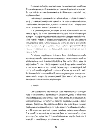 2. a palavra atribuída à personagem não é separada daquela considerada
do narrador por conjunções, advérbios ou pronomes interrogativos, como no
discurso indireto, nem por sinais de pontuação (dois pontos e travessão), como
no discurso direto;
       3. da mesma forma que no discurso direto, o discurso indireto livre contém
interjeições, orações interrogativas, imperativas, exclamativas e outros elementos
expressivos (no exemplo acima, aparecem Para onde? Hem? Tinha para onde
levar a mulher e os meninos? Tinha nada!);
       4. os pronomes pessoais, os tempos verbais, as palavras que indicam
tempo e espaço são usados na mesma maneira que no discurso indireto (por
exemplo, o eu da personagem apresenta-se como ele; um presente transforma-
se em pretérito perfeito, se a narrativa for no pretérito; um aqui torna-se lá; por
isso, uma frase como Tudo na verdade era contra ele. Estava acostumado,
tinha a casca muito grossa, mas às vezes arreliava significaria “Tudo na
verdade é contra mim. Estou acostumado, tenho a casca muito grossa, mas às
vezes arrelio”).
       Por misturar procedimentos do discurso direto e do indireto, por mesclar
as vozes do narrador e da personagem, por reunir elementos emocionais e o
afastamento do eu, o discurso indireto livre fica entre a objetividade e a
subjetividade. Por isso, ele é a forma por excelência de representar a consciência,
o imaginário. Mostra a interioridade da personagem em contraposição à
exterioridade manifestada pela visão do narrador. Com esse mecanismo de citação
do discurso alheio, o narrador identifica-se com a personagem, mas ao mesmo
tempo mantém independência em relação a ela. Nele, o narrador faz um jogo de
aproximação e distanciamento da personagem.

      b) Imitação.

       Uma outra forma de apresentar duas vozes no mesmo texto é a imitação.
Pode-se imitar um texto determinado ou um estilo. Quando se imita com a
finalidade de desqualificar um texto ou um estilo, de negá-lo, de ridicularizá-lo,
temos uma imitação por subversão (também chamada paródia por muitos
autores). Quando não há essa intenção, faz-se uma imitação por captação
(também denominada estilização por certos autores). Na subversão, ressaltam-
se as diferenças entre o que imita e o que é imitado; na captação, as semelhanças.
A percepção de que um texto imita um estilo ou um outro texto depende de
nossa memória textual, isto é, dos conhecimentos a respeito dos textos já
produzidos ou de diferentes maneiras de escrever.


                                        52
 