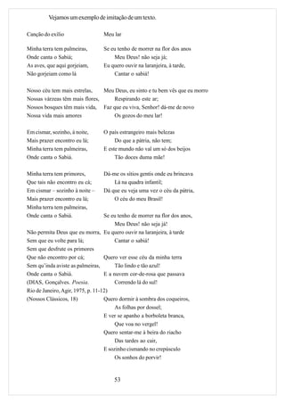 Vejamos um exemplo de imitação de um texto.

Canção do exílio                  Meu lar

Minha terra tem palmeiras,        Se eu tenho de morrer na flor dos anos
Onde canta o Sabiá;                   Meu Deus! não seja já;
As aves, que aqui gorjeiam,       Eu quero ouvir na laranjeira, à tarde,
Não gorjeiam como lá                  Cantar o sabiá!

Nosso céu tem mais estrelas,    Meu Deus, eu sinto e tu bem vês que eu morro
Nossas várzeas têm mais flores,    Respirando este ar;
Nossos bosques têm mais vida, Faz que eu viva, Senhor! dá-me de novo
Nossa vida mais amores             Os gozos do meu lar!

Em cismar, sozinho, à noite,      O país estrangeiro mais belezas
Mais prazer encontro eu lá;            Do que a pátria, não tem;
Minha terra tem palmeiras,        E este mundo não val um só dos beijos
Onde canta o Sabiá.                    Tão doces duma mãe!

Minha terra tem primores,         Dá-me os sítios gentis onde eu brincava
Que tais não encontro eu cá;          Lá na quadra infantil;
Em cismar – sozinho à noite –     Dá que eu veja uma vez o céu da pátria,
Mais prazer encontro eu lá;           O céu do meu Brasil!
Minha terra tem palmeiras,
Onde canta o Sabiá.                Se eu tenho de morrer na flor dos anos,
                                        Meu Deus! não seja já!
Não permita Deus que eu morra, Eu quero ouvir na laranjeira, à tarde
Sem que eu volte para lá;               Cantar o sabiá!
Sem que desfrute os primores
Que não encontro por cá;           Quero ver esse céu da minha terra
Sem qu’inda aviste as palmeiras,        Tão lindo e tão azul!
Onde canta o Sabiá.                E a nuvem cor-de-rosa que passava
(DIAS, Gonçalves. Poesia.               Correndo lá do sul!
Rio de Janeiro, Agir, 1975, p. 11-12)
(Nossos Clássicos, 18)             Quero dormir à sombra dos coqueiros,
                                        As folhas por dossel;
                                   E ver se apanho a borboleta branca,
                                        Que voa no vergel!
                                   Quero sentar-me à beira do riacho
                                        Das tardes ao cair,
                                   E sozinho cismando no crepúsculo
                                        Os sonhos do porvir!


                                       53
 