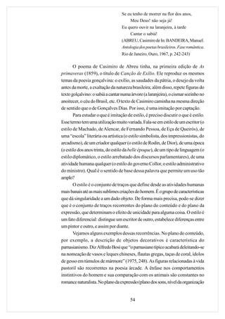 Se eu tenho de morrer na flor dos anos,
                                       Meu Deus! não seja já!
                                  Eu quero ouvir na laranjeira, à tarde
                                       Cantar o sabiá!
                                  (ABREU, Casimiro de In: BANDEIRA, Manuel.
                                  Antologia dos poetas brasileiros. Fase romântica.
                                  Rio de Janeiro, Ouro, 1967, p. 242-243)

       O poema de Casimiro de Abreu tinha, na primeira edição de As
primaveras (1859), o título de Canção de Exílio. Ele reproduz os mesmos
temas da poesia gonçalvina: o exílio, as saudades da pátria, o desejo da volta
antes da morte, a exaltação da natureza brasileira; além disso, repete figuras do
texto golçalvino: o sabiá a cantar numa árvore (a laranjeira), o cismar sozinho no
anoitecer, o céu do Brasil, etc. O texto de Casimiro caminha na mesma direção
de sentido que o de Gonçalves Dias. Por isso, é uma imitação por captação.
       Para estudar o que é imitação de estilo, é preciso discutir o que é estilo.
Esse termo tem uma utilização muito variada. Fala-se em estilo de um escritor (o
estilo de Machado, de Alencar, de Fernando Pessoa, de Eça de Queirós), de
uma “escola” literária ou artística (o estilo simbolista, dos impressionistas, do
arcadismo), de um criador qualquer (o estilo de Rodin, de Dior), de uma época
(o estilo dos anos trinta, do estilo da belle époque), de um tipo de linguagem (o
estilo diplomático, o estilo arrebatado dos discursos parlamentares), de uma
atividade humana qualquer (o estilo do governo Collor, o estilo administrativo
do ministro). Qual é o sentido de base dessa palavra que permite um uso tão
amplo?
       O estilo é o conjunto de traços que define desde as atividades humanas
mais banais até as mais sublimes criações do homem. É o grupo de características
que dá singularidade a um dado objeto. De forma mais precisa, pode-se dizer
que é o conjunto de traços recorrentes do plano do conteúdo e do plano da
expressão, que determinam o efeito de unicidade para alguma coisa. O estilo é
um fato diferencial: distingue um escritor de outro, estabelece diferenças entre
um pintor e outro, e assim por diante.
       Vejamos alguns exemplos dessas recorrências. No plano do conteúdo,
por exemplo, a descrição de objetos decorativos é característica do
parnasianismo. Diz Alfredo Bosi que “o parnasiano típico acabará deleitando-se
na nomeação de vasos e leques chineses, flautas gregas, taças de coral, ídolos
de gesso em túmulos de mármore” (1975, 248). As figuras relacionadas à vida
pastoril são recorrentes na poesia árcade. A ênfase nos comportamentos
instintivos do homem e sua comparação com os animais são constantes no
romance naturalista. No plano da expressão (plano dos sons, nível da organização


                                       54
 
