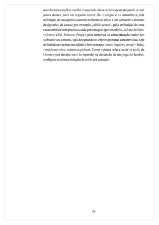 no rebanho a melhor ovelha, rompendo-lhe a cerviz e despedaçando-a com
fortes dentes, para em seguida sorver-lhe o sangue e as entranhas), pela
atribuição de um adjetivo concreto referente ao efeito a um substantivo abstrato
designativo da causa (por exemplo, pálido temor), pela atribuição de uma
característica bem precisa a cada personagem (por exemplo, solerte Julinho,
valoroso Didi, belicoso Pinga), pela tentativa de concretização maior dos
substantivos comuns, seja designando os objetos por uma característica, seja
atribuindo aos nomes um adjetivo bem concreto (couro inquieto, presa [= bola],
verdejante relva, submissa pelota). Como o poeta refaz (recria) o estilo de
Homero por desejar ouvi-lo repetido na descrição de um jogo de futebol,
configura-se aí uma imitação de estilo por captação.




                                      56
 