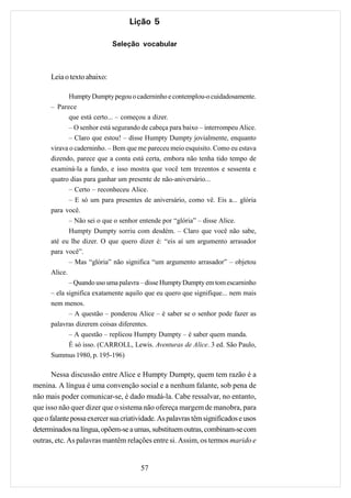 Lição 5

                             Seleção vocabular



      Leia o texto abaixo:

            Humpty Dumpty pegou o caderninho e contemplou-o cuidadosamente.
      – Parece
            que está certo... – começou a dizer.
             – O senhor está segurando de cabeça para baixo – interrompeu Alice.
             – Claro que estou! – disse Humpty Dumpty jovialmente, enquanto
      virava o caderninho. – Bem que me pareceu meio esquisito. Como eu estava
      dizendo, parece que a conta está certa, embora não tenha tido tempo de
      examiná-la a fundo, e isso mostra que você tem trezentos e sessenta e
      quatro dias para ganhar um presente de não-aniversário...
             – Certo – reconheceu Alice.
             – E só um para presentes de aniversário, como vê. Eis a... glória
      para você.
             – Não sei o que o senhor entende por “glória” – disse Alice.
             Humpty Dumpty sorriu com desdém. – Claro que você não sabe,
      até eu lhe dizer. O que quero dizer é: “eis aí um argumento arrasador
      para você”.
             – Mas “glória” não significa “um argumento arrasador” – objetou
      Alice.
             – Quando uso uma palavra – disse Humpty Dumpty em tom escarninho
      – ela significa exatamente aquilo que eu quero que signifique... nem mais
      nem menos.
             – A questão – ponderou Alice – é saber se o senhor pode fazer as
      palavras dizerem coisas diferentes.
             – A questão – replicou Humpty Dumpty – é saber quem manda.
             É só isso. (CARROLL, Lewis. Aventuras de Alice. 3 ed. São Paulo,
      Summus 1980, p. 195-196)

       Nessa discussão entre Alice e Humpty Dumpty, quem tem razão é a
menina. A língua é uma convenção social e a nenhum falante, sob pena de
não mais poder comunicar-se, é dado mudá-la. Cabe ressalvar, no entanto,
que isso não quer dizer que o sistema não ofereça margem de manobra, para
que o falante possa exercer sua criatividade. As palavras têm significados e usos
determinados na língua, opõem-se a umas, substituem outras, combinam-se com
outras, etc. As palavras mantêm relações entre si. Assim, os termos marido e


                                       57
 