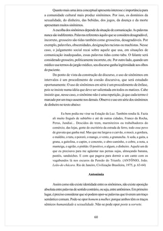 Quanto mais uma área conceptual apresenta interesse e importância para
a comunidade cultural mais produz sinônimos. Por isso, os domínios da
sexualidade, do dinheiro, das bebidas, dos jogos, da doença e da morte
apresentam muitos sinônimos.
       A escolha dos sinônimos depende da situação de comunicação. As palavras
nunca são indiferentes. Palavras referentes àquilo que se considera desagradável,
incorreto, grosseiro são tidas também como grosseiras, desagradáveis. Por
exemplo, palavrões, obscenidades, designações racistas ou machistas. Nesse
caso, o julgamento social recai sobre aquele que usa, em situações de
comunicação inadequadas, essas palavras tidas como tabu. O falante será
considerado grosseiro, politicamente incorreto, etc. Por outro lado, quando um
médico usa termos do jargão médico, seu discurso ganha legitimidade aos olhos
do paciente.
       Do ponto de vista da construção do discurso, o uso de sinônimos em
intervalos é um procedimento de coesão discursiva, que será estudado
oportunamente. O uso de sinônimos em série é um procedimento de ênfase,
pois se insiste numa idéia que deve ser salientada em todos os matizes. Cabe
insistir que, nesse caso, o sinônimo não é uma repetição, já que cada termo é
marcado por um traço ausente nos demais. Observe o uso em série dos sinônimos
de dinheiro no texto abaixo:

             Eu bem podia me virar na Estação da Luz. Também rendia lá. Fazia
      ali muito freguês de subúrbio e até de outras cidades, Franco da Rocha,
      Perus, Jundiaí... Descidos do trem, marmiteiros ou trabalhadores do
      comércio, das lojas, gente do escritório da estrada de ferro, todo esse povo
      de gravata que ganha mal. Mas que me largava o carvão, o mocó, a gordura,
      o maldito, o tutu, o pororó, o mango, o vento, a granuncha. A seda, a gaita, a
      grana, a gaitolina, o capim, o concreto, o abre-caminho, o cobre, a nota, a
      manteiga, o agrião, o pinhão. O positivo, o algum, o dinheiro. Aquele um de
      que eu precisava para me agüentar nas pernas sujas, almoçando banana,
      pastéis, sanduíches. E com que pagava para dormir a um canto com os
      vagabundos lá nos escuros da Pensão do Triunfo. (ANTÔNIO, João.
      Leão-de-chácara. Rio de Janeiro, Civilização Brasileira, 1975, p. 63-64)

                                   Antonímia

       Assim como não existe identidade entre os sinônimos, não existe oposição
absoluta entre palavras de sentido contrário, ou seja, entre antônimos. Em primeiro
lugar, é preciso considerar que só podem opor-se palavras que tiverem um traço
semântico comum. Pode-se opor homem a mulher, porque ambos têm os traços
sêmicos humanidade e sexualidade. Não se pode opor poste a sorvete.


                                        60
 