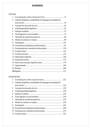 SUMÁRIO


TEXTOS
   1. Considerações sobre a Noção de Texto ...................................... 11
   2. Variação lingüística, modalidades de linguagem e produção de
       texto escrito ................................................................................ 16
   3. A propósito da noção de erro ...................................................... 26
   4. A heterogeneidade lingüística ....................................................... 38
   5. Seleção vocabular ....................................................................... 57
   6. Texto figurativo e texto temático ................................................... 73
   7. Alteração do sentido das palavras ................................................ 80
   8. Modos de ordenar os tempos ...................................................... 88
   9. O parágrafo .............................................................................. 101
   10. Características lingüísticas da dissertação ................................... 111
   11. Estruturação dos conteúdos da dissertação ................................ 120
   12. Coesão textual .......................................................................... 141
   13. Coerência textual ....................................................................... 155
   14. Informações implícitas ............................................................... 168
   15. Progressão textual ..................................................................... 174
   16. Dizer uma coisa para significar outra .......................................... 179
   17. Argumentação ........................................................................... 189
   18. Resumo ..................................................................................... 209
   Bibliografia ...................................................................................... 215

EXERCÍCIOS
   1. Considerações sobre a noção de texto ....................................... 221
   2. Variação lingüística, modalidades de linguagem e produção de
       texto escrito............................................................................... 224
   3. A propósito da noção de erro .................................................... 228
   4. A heterogeneidade lingüística ..................................................... 236
   5. Seleção vocabular ..................................................................... 242
   6. Texto figurativo e texto temático ................................................. 250
   7. Alteração do sentido das palavras .............................................. 255
   8. Modos de ordenar os tempos .................................................... 259
   9. O parágrafo............................................................................... 263
   10. Características lingüísticas da dissertação ................................... 268
   11. Estruturas dos conteúdos da dissertação .................................... 272
   12. Coesão textual........................................................................... 321
 