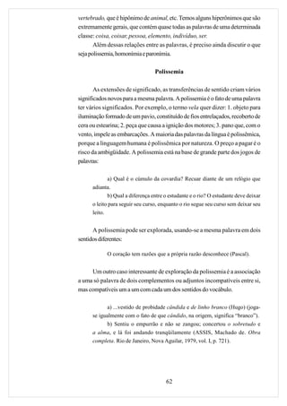 vertebrado, que é hipônimo de animal, etc. Temos alguns hiperônimos que são
extremamente gerais, que contém quase todas as palavras de uma determinada
classe: coisa, coisar, pessoa, elemento, indivíduo, ser.
       Além dessas relações entre as palavras, é preciso ainda discutir o que
seja polissemia, homonímia e paronímia.

                                  Polissemia

       As extensões de significado, as transferências de sentido criam vários
significados novos para a mesma palavra. A polissemia é o fato de uma palavra
ter vários significados. Por exemplo, o termo vela quer dizer: 1. objeto para
iluminação formado de um pavio, constituído de fios entrelaçados, recoberto de
cera ou estearina; 2. peça que causa a ignição dos motores; 3. pano que, com o
vento, impele as embarcações. A maioria das palavras da língua é polissêmica,
porque a linguagem humana é polissêmica por natureza. O preço a pagar é o
risco da ambigüidade. A polissemia está na base de grande parte dos jogos de
palavras:

             a) Qual é o cúmulo da covardia? Recuar diante de um relógio que
      adianta.
             b) Qual a diferença entre o estudante e o rio? O estudante deve deixar
      o leito para seguir seu curso, enquanto o rio segue seu curso sem deixar seu
      leito.


      A polissemia pode ser explorada, usando-se a mesma palavra em dois
sentidos diferentes:

            O coração tem razões que a própria razão desconhece (Pascal).


     Um outro caso interessante de exploração da polissemia é a associação
a uma só palavra de dois complementos ou adjuntos incompatíveis entre si,
mas compatíveis um a um com cada um dos sentidos do vocábulo.

            a) ...vestido de probidade cândida e de linho branco (Hugo) (joga-
      se igualmente com o fato de que cândido, na origem, significa “branco”).
            b) Sentiu o empurrão e não se zangou; concertou o sobretudo e
      a alma, e lá foi andando tranqüilamente (ASSIS, Machado de. Obra
      completa. Rio de Janeiro, Nova Aguilar, 1979, vol. I, p. 721).




                                       62
 