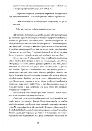referência “eminente ministro” certamente tornaria menos acidentado todo
      o tráfego de petição do reitor. (Veja, 22/1/1986, p. 51).

        Compreensível significa “que se pode compreender” e compreensivo,
“que compreende os outros”. Não estaria, portanto, correta a seguinte frase:

            Seu círculo familiar mostrou-se menos compreensível do que ele
      esperava.

          A flor não exalta um perfume penetrante, mas exala.

       c) Evitar certos deslizamentos de sentido, que dão à palavra um significado
que ela não tem. A palavra dilema significa “raciocínio cuja premissa é alternativa,
de sorte que qualquer de seus termos conduz à mesma conseqüência”, daí
“situação embaraçosa com duas saídas difíceis ou penosas”. O termo não significa
“problema difícil”. Não se pode, pois, dizer O governo acha-se diante do dilema
de equilibrar as finanças públicas, dado que dilema implica uma alternativa.
Está correta a seguinte frase: O turista está diante de um dilema: se sai de
dia, arrisca-se a ser roubado; se sai à noite, arrisca-se a ser agredido.
       Graças a e gozar de só podem ter como complemento um termo de
sentido positivo. Estão corretas as frases Ele venceu graças a seus esforços
e Ele goza de boa saúde. A menos que se esteja fazendo uma ironia, não se
pode dizer Ele venceu na vida graças a sua canalhice, nem Ele goza do
ódio de todos. É preciso fazer uma observação a respeito de graças a. O
sentido dessa expressão parece estar mudando, pois já se encontra, com
alguma freqüência, graças a introduzindo termos de valor negativo: Graças à
má administração do último governo, o estado está numa situação muito
ruim. Nesses casos, conserva-se apenas o traço semântico /causalidade/ e
elimina-se o traço /positividade/. Como se trata de um processo ainda em
curso, recomenda-se que a expressão seja usada apenas para introduzir
conteúdos de valor positivo.
       Panacéia quer dizer “remédio para todos os males”. Assim, não se
deve acrescentar universal a esse substantivo.
       Em nível de, que se difundiu na forma a nível de, implica a existência de
níveis. Assim, é correto dizer Esse problema não se resolve em nível de
município, porque o complemento supõe outros níveis de poder: o estado, a
União. No entanto, é controvertido o uso que fez dessa expressão um secretário
de estado de São Paulo, quando lhe perguntaram quanto custara o Memorial da
América Latina, e ele respondeu que “a nível de mensalmente era possível
precisar, mas a nível de totalmente não”. Ela já é francamente mal utilizada em


                                        65
 