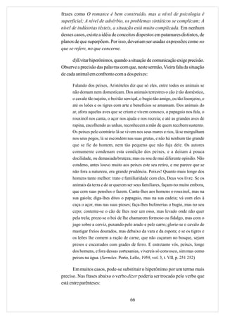 frases como O romance é bem construído, mas a nível de psicologia é
superficial; A nível de advérbio, os problemas sintáticos se complicam; A
nível de indústrias têxteis, a situação está muito complicada. Em nenhum
desses casos, existe a idéia de conceitos dispostos em patamares distintos, de
planos de que superpõem. Por isso, deveriam ser usadas expressões como no
que se refere, no que concerne.

      d) Evitar hiperônimos, quando a situação de comunicação exige precisão.
Observe a precisão das palavras com que, neste sermão, Vieira fala da situação
de cada animal em confronto com a dos peixes:

      Falando dos peixes, Aristóteles diz que só eles, entre todos os animais se
      não domam nem domesticam. Dos animais terrestres o cão é tão doméstico,
      o cavalo tão sujeito, o boi tão serviçal, o bugio tão amigo, ou tão lisonjeiro, e
      até os leões e os tigres com arte e benefícios se amansam. Dos animais do
      ar, afora aquelas aves que se criam e vivem conosco, o papagaio nos fala, o
      rouxinol nos canta, o açor nos ajuda e nos recreia; e até as grandes aves de
      rapina, encolhendo as unhas, reconhecem a mão de quem recebem sustento.
      Os peixes pelo contrário lá se vivem nos seus mares e rios, lá se mergulham
      nos seus pegos, lá se escondem nas suas grutas, e não há nenhum tão grande
      que se fie do homem, nem tão pequeno que não fuja dele. Os autores
      comumente condenam esta condição dos peixes, e a deitam à pouca
      docilidade, ou demasiada bruteza; mas eu sou de mui diferente opinião. Não
      condeno, antes louvo muito aos peixes este seu retiro, e me parece que se
      não fora a natureza, era grande prudência. Peixes! Quanto mais longe dos
      homens tanto melhor: trato e familiaridade com eles, Deus vos livre. Se os
      animais da terra e do ar querem ser seus familiares, façam-no muito embora,
      que com suas pensões o fazem. Cante-lhes aos homens o rouxinol, mas na
      sua gaiola; diga-lhes ditos o papagaio, mas na sua cadeia; vá com eles à
      caça o açor, mas nas suas pioses; faça-lhes bufonerias o bugio, mas no seu
      cepo; contente-se o cão de lhes roer um osso, mas levado onde não quer
      pela trela; preze-se o boi de lhe chamarem formoso ou fidalgo, mas com o
      jugo sobre a cerviz, puxando pelo arado e pelo carro; glorie-se o cavalo de
      mastigar freios dourados, mas debaixo da vara e da espora; e se os tigres e
      os leões lhe comem a ração de carne, que não caçaram no bosque, sejam
      presos e encerrados com grades de ferro. E entretanto vós, peixes, longe
      dos homens, e fora dessas cortesanias, vivereis só convosco, sim mas como
      peixes na água. (Sermões. Porto, Lello, 1959, vol. 3, t. VII, p. 251 252)

       Em muitos casos, pode-se substituir o hiperônimo por um termo mais
preciso. Nas frases abaixo o verbo dizer poderia ser trocado pelo verbo que
está entre parênteses:


                                         66
 