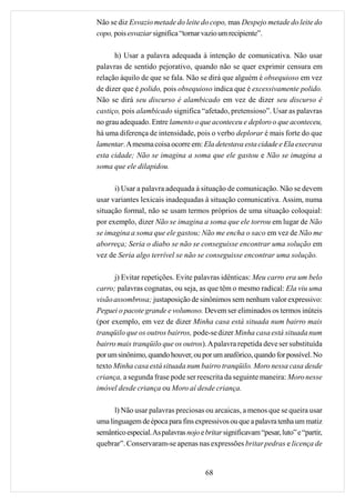 Não se diz Esvazio metade do leite do copo, mas Despejo metade do leite do
copo, pois esvaziar significa “tornar vazio um recipiente”.

      h) Usar a palavra adequada à intenção de comunicativa. Não usar
palavras de sentido pejorativo, quando não se quer exprimir censura em
relação àquilo de que se fala. Não se dirá que alguém é obsequioso em vez
de dizer que é polido, pois obsequioso indica que é excessivamente polido.
Não se dirá seu discurso é alambicado em vez de dizer seu discurso é
castiço, pois alambicado significa “afetado, pretensioso”. Usar as palavras
no grau adequado. Entre lamento o que aconteceu e deploro o que aconteceu,
há uma diferença de intensidade, pois o verbo deplorar é mais forte do que
lamentar. A mesma coisa ocorre em: Ela detestava esta cidade e Ela execrava
esta cidade; Não se imagina a soma que ele gastou e Não se imagina a
soma que ele dilapidou.

      i) Usar a palavra adequada à situação de comunicação. Não se devem
usar variantes lexicais inadequadas à situação comunicativa. Assim, numa
situação formal, não se usam termos próprios de uma situação coloquial:
por exemplo, dizer Não se imagina a soma que ele torrou em lugar de Não
se imagina a soma que ele gastou; Não me encha o saco em vez de Não me
aborreça; Seria o diabo se não se conseguisse encontrar uma solução em
vez de Seria algo terrível se não se conseguisse encontrar uma solução.

      j) Evitar repetições. Evite palavras idênticas: Meu carro era um belo
carro; palavras cognatas, ou seja, as que têm o mesmo radical: Ela viu uma
visão assombrosa; justaposição de sinônimos sem nenhum valor expressivo:
Peguei o pacote grande e volumoso. Devem ser eliminados os termos inúteis
(por exemplo, em vez de dizer Minha casa está situada num bairro mais
tranqüilo que os outros bairros, pode-se dizer Minha casa está situada num
bairro mais tranqüilo que os outros). A palavra repetida deve ser substituída
por um sinônimo, quando houver, ou por um anafórico, quando for possível. No
texto Minha casa está situada num bairro tranqüilo. Moro nessa casa desde
criança, a segunda frase pode ser reescrita da seguinte maneira: Moro nesse
imóvel desde criança ou Moro aí desde criança.

      l) Não usar palavras preciosas ou arcaicas, a menos que se queira usar
uma linguagem de época para fins expressivos ou que a palavra tenha um matiz
semântico especial. As palavras nojo e britar significavam “pesar, luto” e “partir,
quebrar”. Conservaram-se apenas nas expressões britar pedras e licença de


                                        68
 