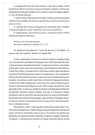 6. emprego de formas da sintaxe clássica, como, por exemplo, oração
reduzida de infinitivo em casos em que no português moderno se utiliza uma
oração desenvolvida (por exemplo, de vós se afirma cavalgardes belígeros ginetes
e virdes da Hélade clássica);
      7. uso do infinitivo flexionado em locuções verbais ou junto de auxiliares
causativos (por exemplo, não devemos esperdiçarmos; fazemos ponto de honra
pertencermos);
      8. emprego das normas portuguesas de acentuação (por exemplo,
saùdade em lugar de saudade, epitalámico em vez de epitalâmico);
      9. citação de dois versos de Os Lusíadas, com que se inicia o célebre
episódio do Gigante Adamastor:

      Porém já cinco sóis eram passados
      Que dali nos partíramos cortando (V, 37, 1-2).


     10. citação de um pedaço do 1º verso das Bucólicas, de Virgílio: sub
tegmine fagi, que significa “debaixo de copada faia”.

       O texto surpreende no contexto do romance, porque o narrador rompe
com a modalidade espontânea de linguagem que vinha utilizando até então
e adota um registro marcadamente formal. Ao optar por um léxico e uma sintaxe
já desusados, muito a gosto dos parnasianos e pré-modernistas (Rui Barbosa,
Coelho Neto, Bilac), o narrador imita o estilo desses autores, para ridicularizar
a literatura brasileira do período anterior ao modernismo e, por conseguinte,
toda a cultura brasileira dessa época, já que esse estilo correspondia ao gosto
da moda. Ao satirizar o caráter anacrônico e formal da linguagem da época,
escarnece do caráter ultrapassado e solene de nossa cultura urbana em geral.
Ironiza as discussões etimológicas, ou seja, sobre a origem das palavras, muito
apreciadas então. Ao dizer que as palavras da gíria ou da linguagem familiar são
neologismos absurdos, bagaço nefando, com que se conspurca a língua
portuguesa, satiriza os puristas, que queriam preservar a pureza do português.
Ridiculariza uma certa norma do português, o que era tido por “português castiço”
no período. Ironiza uma forma de escrever, em que, sem o menor propósito,
cita-se a literatura clássica.
       Para terminar, vamos voltar à questão, já discutida na lição sobre o erro,
do uso dos estrangeirismos. Todas as línguas tomam emprestado vocábulos de
outras, devido ao intercâmbio entre os povos. Os puristas são aqueles que
defendem o uso apenas de termos vernáculos e condenam qualquer empréstimo
estrangeiro. A atitude purista contraria a evolução natural do idioma, tem da


                                       71
 