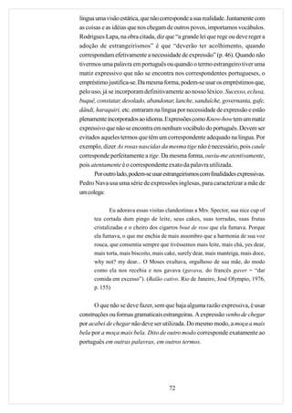 língua uma visão estática, que não corresponde a sua realidade. Juntamente com
as coisas e as idéias que nos chegam de outros povos, importamos vocábulos.
Rodrigues Lapa, na obra citada, diz que “a grande lei que rege ou deve reger a
adoção de estrangeirismos” é que “deverão ter acolhimento, quando
correspondam efetivamente a necessidade de expressão” (p. 46). Quando não
tivermos uma palavra em português ou quando o termo estrangeiro tiver uma
matiz expressivo que não se encontra nos correspondentes portugueses, o
empréstimo justifica-se. Da mesma forma, podem-se usar os empréstimos que,
pelo uso, já se incorporam definitivamente ao nosso léxico. Sucesso, eclusa,
buquê, constatar, desolado, abandonar, lanche, sanduíche, governanta, gafe,
dândi, haraquiri, etc. entraram na língua por necessidade de expressão e estão
plenamente incorporados ao idioma. Expressões como Know-how tem um matiz
expressivo que não se encontra em nenhum vocábulo do português. Devem ser
evitados aqueles termos que têm um correspondente adequado na língua. Por
exemplo, dizer As rosas nascidas da mesma tige não é necessário, pois caule
corresponde perfeitamente a tige. Da mesma forma, ouviu-me atentivamente,
pois atentamente é o correspondente exato da palavra utilizada.
      Por outro lado, podem-se usar estrangeirismos com finalidades expressivas.
Pedro Nava usa uma série de expressões inglesas, para caracterizar a mãe de
um colega:

              Eu adorava essas visitas clandestinas a Mrs. Spector, sua nice cup of
      tea cortada dum pingo de leite, seus cakes, suas torradas, suas frutas
      cristalizadas e o cheiro dos cigarros bout de rose que ela fumava. Porque
      ela fumava, o que me enchia de mais assombro que a harmonia de sua voz
      rouca, que consentia sempre que tivéssemos mais leite, mais chá, yes dear,
      mais torta, mais biscoito, mais cake, surely dear, mais manteiga, mais doce,
      why not? my dear... O Moses exultava, orgulhoso de sua mãe, do modo
      como ela nos recebia e nos gavava (gavava, do francês gaver = “dar
      comida em excesso”). (Balão cativo. Rio de Janeiro, José Olympio, 1976,
      p. 155)


      O que não se deve fazer, sem que haja alguma razão expressiva, é usar
construções ou formas gramaticais estrangeiras. A expressão venho de chegar
por acabei de chegar não deve ser utilizada. Do mesmo modo, a moça a mais
bela por a moça mais bela. Dito de outro modo corresponde exatamente ao
português em outras palavras, em outros termos.




                                       72
 
