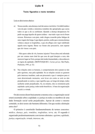 Lição 6

                   Texto figurativo e texto temático



      Leia os dois textos abaixo:

      a)   Nessa ocasião, uma doença cruel devastou o território. Um hábil médico
           veio do país vizinho e ministrou remédios tão apropriados que curou
           todos os que a ele se confiaram. Quando a doença desapareceu foi
           pedir sua paga àqueles de quem cuidara – mas tudo o que ouviu foram
           recusas. Retornou a seu país, onde chegou exaurido pelas fadigas de
           uma viagem tão longa. Logo depois, porém, soube que a mesma doença
           voltara a atacar os trogloditas, e que ela afligia com vigor redobrado
           aquela terra ingrata. Desta vez foram eles procurá-lo, sem esperar
           que ele viesse a seu país.

           – Não quero saber de vós, homens injustos! Vossa alma está infestada
           por um veneno mais letal do que esse do qual desejais a cura; não
           mereceis lugar na Terra, porque não tendes humanidade, e desconheceis
           as regras da eqüidade. (MONTESQUIEU. Cartas persas. São Paulo,
           Paulicéia, 1991, p. 32)

      b)   Nas relações entre os homens, o comportamento deve pautar-se não
           pelo egoísmo, mas pela eqüidade. Se as relações sociais se guiarem
           pelo interesse imediato, cada um procurará o que é vantajoso para si
           num determinado momento, sem levar em conta se está ou não
           prejudicando os outros, o que significa que, ao longo do tempo, todos
           acabarão sendo prejudicados. Se, no entanto, elas se orientarem pela
           eqüidade e pela justiça, todos terão benefícios. A base da organização
           social é a virtude.

      Os dois textos dizem basicamente a mesma coisa: a organização social
estará assentada sobre a eqüidade e a justiça ou todos os membros de uma
dada formação social serão prejudicados. Apesar de conter o mesmo
conteúdo, os dois textos são bastante diferentes. Em que reside a distinção
entre eles?
      O primeiro é constituído fundamentalmente de termos concretos:
médico, doença, país, remédios, trogloditas, terra, etc. O segundo é
organizado predominantemente com termos abstratos: egoísmo, eqüidade,
justiça, organização, virtude, interesse, etc.


                                      73
 