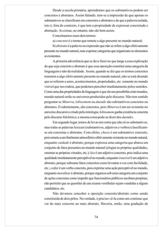 Desde a escola primária, aprendemos que os substantivos podem ser
concretos e abstratos. Assim falando, tem-se a impressão de que apenas os
substantivos se classificam em concretos e abstratos e de que a palavra isolada,
isto é, fora do contexto, é que tem a propriedade de expressar concretude e
abstração. As coisas, no entanto, não são bem assim.
       Conceituemos esses dois termos:
       a) concreto é o termo que remete a algo presente no mundo natural;
       b) abstrato é a palavra ou expressão que não se refere a algo efetivamente
presente no mundo natural, mas exprime categorias que organizam os elementos
aí existentes.
       A primeira advertência que se deve fazer no que tange a essa explicação
do que seja concreto e abstrato é que essa oposição constitui uma categoria da
linguagem e não da realidade. Assim, quando se diz que os termos concretos
remetem a algo efetivamente presente no mundo natural, não se está dizendo
que se referem a seres, acontecimentos, propriedades, etc. somente no mundo
visível que nos rodeia, que podemos perceber imediatamente pelos sentidos.
Como uma das propriedades da linguagem é que ela nos possibilita criar mundos,
mundo natural serão os universos produzidos pelo discurso. Não tem sentido
perguntar se Minerva, lobisomem ou duende são substantivos concretos ou
abstratos. Evidentemente, são concretos, pois Minerva é um ser existente no
universo discursivo criado pela mitologia; lobisomem ganha existência concreta
pelo discurso folclórico; a mesma coisa pode-se dizer dos duendes.
       Em segundo lugar, temos de levar em conta que não só os substantivos,
mas todas as palavras lexicais (substantivos, adjetivos e verbos) classificam-
se em concretas e abstratas. Com efeito, chuva é um substantivo concreto,
pois remete a um fenômeno atmosférico efetivamente existente no mundo natural,
enquanto vaidade é abstrato, porque expressa uma categoria que abarca um
conjunto de fatos presentes no mundo natural (elogiar as próprias qualidades,
ostentar as próprias virtudes, etc.); liso é um adjetivo concreto, pois indica uma
qualidade imediatamente perceptível no mundo, enquanto irascível é um adjetivo
abstrato, porque subsume fatos concretos como levantar a voz com facilidade,
etc.; ceifar é um verbo concreto, pois exprime uma ação perceptível no mundo,
enquanto moralizar é abstrato, porque organiza sob uma categoria um conjunto
de ações concretas como impedir que funcionários públicos recebam propinas,
não permitir que as questões de um exame vestibular sejam vendidas a alguns
candidatos, etc.
       Não devemos conceber a oposição concreto/abstrato como sendo
constituída de dois pólos. Na verdade, é preciso vê-la como um contínuo que
vai do mais concreto ao mais abstrato. Haveria, então, uma gradação de


                                       74
 