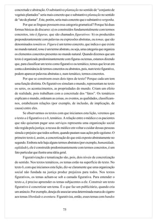 concretude e abstração. O substantivo plantação no sentido de “conjunto de
vegetais plantados” seria mais concreto que o substantivo plantação no sentido
de “ato de plantar”. Este, porém, seria mais concreto que o substantivo vergonha.
       Por que as línguas possuem essa categoria gramatical? Porque há duas
formas básicas de discurso: a) os construídos fundamentalmente com termos
concretos, isto é figuras, que são chamados figurativos: b) os produzidos
preponderantemente com palavras ou expressões abstratas, ou temas, que são
denominados temáticos. Figura é um termo concreto, que indica o que existe
no mundo natural; tema é um termo abstrato, ou seja, uma categoria que organiza
os elementos concretos presentes no mundo natural. Quando dizemos que um
texto é organizado predominantemente com figuras ou temas, estamos dizendo
que, para classificar um texto como figurativo ou temático, temos que levar em
conta a dominância de termos concretos ou abstratos, pois, num texto figurativo,
podem aparecer palavras abstratas e, num temático, termos concretos.
       Por que se constroem esses dois tipos de texto? Porque cada um tem
uma função distinta. Os figurativos simulam o mundo, representam no texto
os seres, os acontecimentos, as propriedades do mundo. Criam um efeito
de realidade, pois trabalham com a concretude dos “fatos”. Os temáticos
explicam o mundo, ordenam as coisas, os eventos, as qualidades, classificam-
nos, estabelecem relações (por exemplo, de inclusão, de implicação, de
causa) entre eles.
       Se observarmos os textos com que iniciamos esta lição, veremos que
o texto a é figurativo e o b, temático. A relação entre o médico e os pacientes
que não quiseram pagar seus serviços representa uma organização social
não regida pela justiça; a recusa do médico em voltar a cuidar dessas pessoas
simula o prejuízo que todos sofrem, quando pautam suas ações pelo egoísmo. O
primeiro texto é, assim, a concretização do que está exposto abstratamente no
segundo. Embora nele haja alguns termos abstratos (por exemplo, humanidade,
eqüidade), ele é construído predominantemente com termos concretos, é um
fato particular que ilustra uma idéia geral.
       Figurativização e tematização são, pois, dois níveis de concretização
do sentido. Nos textos temáticos, os temas estão na superfície do texto. No
texto b, com que iniciamos esta lição, diz-se claramente que uma organização
social não fundada na justiça produz prejuízos para todos. Nos textos
figurativos, os temas acham-se sob a camada figurativa. Para entender o
texto a, é preciso apreender os temas subjacentes a ele. Construir um texto
figurativo é concretizar um tema. É o que faz um publicitário, quando cria
um anúncio. Por exemplo, deseja ele associar uma determinada marca de cigarro
aos temas liberdade e aventura. Figurativiza, então, esses temas com bandos


                                       75
 