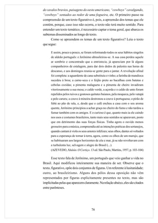 de cavalos bravios, paisagens do oeste americano, “cowboys” cavalgando,
“cowboys” sentados ao redor de uma fogueira, etc. O primeiro passo na
compreensão de um texto figurativo é, pois, a apreensão dos temas que ele
contém, porque, caso isso não ocorra, o texto não terá muito sentido. Para
entender um texto temático, é necessário captar o tema geral, que abarca os
subtemas disseminados ao longo do texto.
      Como se apreendem os temas de um texto figurativo? Leia o texto
que segue:

      E assim, pouco a pouco, se foram reformando todos os seus hábitos singelos
      de aldeão português: e Jerônimo abrasileirou-se. A sua casa perdeu aquele
      ar sombrio e concentrado que a entristecia; já apareciam por lá alguns
      companheiros de estalagem, para dar dois dedos de palestra nas horas de
      descanso, e aos domingos reunia-se gente para o jantar. A revolução afinal
      foi completa: a aguardente de cana substituiu o vinho; a farinha de mandioca
      sucedeu à broa; a carne-seca e o feijão preto ao bacalhau com batatas e
      cebolas cozidas; a pimenta malagueta e a pimenta de cheiro invadiram
      vitoriosamente a sua mesa; o caldo verde, a açorda e o caldo de unto foram
      repelidos pelos ruivos e gostosos quitutes baianos, pela moqueca, pelo vatapá
      e pelo caruru; a couve à mineira destronou a couve à portuguesa; o pirão de
      fubá ao pão de rala, e, desde que o café encheu a casa com o seu aroma
      quente, Jerônimo principiou a achar graça no cheiro do fumo e não tardou a
      fumar também com os amigos. E o curioso é que, quanto mais ia ele caindo
      nos usos e costumes brasileiros, tanto mais seus sentidos se apuravam, posto
      que em detrimento das suas forças físicas. Tinha agora o ouvido menos
      grosseiro para a música, compreendia até as intenções poéticas dos sertanejos,
      quando cantam à viola os seus amores infelizes; seus olhos, dantes só voltados
      para a esperança de tornar à terra, agora, como os olhos de um marujo, que
      se habituaram aos largos horizontes de céu e mar, já se não revoltavam com
      a turbulenta luz, selvagem e alegre do Brasil (...).
      (AZEVEDO, Aluísio. O Cortiço. 13 ed. São Paulo, Martins, 1957, p. 103-104)

       Esse texto fala de Jerônimo, um português que veio ganhar a vida no
Brasil. Aqui modificou inteiramente sua maneira de ser. Observe que o
texto, figurativo, opõe dois conjuntos de figuras. Um referente à lusitanidade;
outro, ao brasileirismo. Alguns dos pólos dessa oposição não vêm
representados por figuras explicitamente presentes no texto, mas são
implicitadas pelas que aparecem claramente. Na relação abaixo, eles são citados
entre parênteses.




                                        76
 