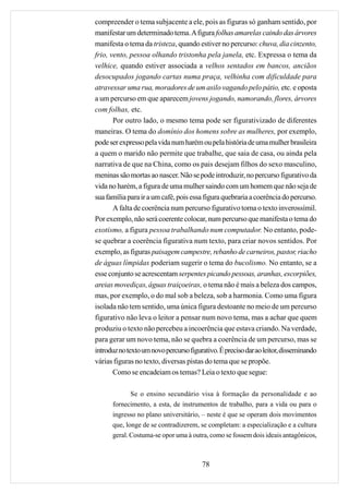 compreender o tema subjacente a ele, pois as figuras só ganham sentido, por
manifestar um determinado tema. A figura folhas amarelas caindo das árvores
manifesta o tema da tristeza, quando estiver no percurso: chuva, dia cinzento,
frio, vento, pessoa olhando tristonha pela janela, etc. Expressa o tema da
velhice, quando estiver associada a velhos sentados em bancos, anciãos
desocupados jogando cartas numa praça, velhinha com dificuldade para
atravessar uma rua, moradores de um asilo vagando pelo pátio, etc. e oposta
a um percurso em que aparecem jovens jogando, namorando, flores, árvores
com folhas, etc.
       Por outro lado, o mesmo tema pode ser figurativizado de diferentes
maneiras. O tema do domínio dos homens sobre as mulheres, por exemplo,
pode ser expresso pela vida num harém ou pela história de uma mulher brasileira
a quem o marido não permite que trabalhe, que saia de casa, ou ainda pela
narrativa de que na China, como os pais desejam filhos do sexo masculino,
meninas são mortas ao nascer. Não se pode introduzir, no percurso figurativo da
vida no harém, a figura de uma mulher saindo com um homem que não seja de
sua família para ir a um café, pois essa figura quebraria a coerência do percurso.
       A falta de coerência num percurso figurativo torna o texto inverossímil.
Por exemplo, não será coerente colocar, num percurso que manifesta o tema do
exotismo, a figura pessoa trabalhando num computador. No entanto, pode-
se quebrar a coerência figurativa num texto, para criar novos sentidos. Por
exemplo, as figuras paisagem campestre, rebanho de carneiros, pastor, riacho
de águas límpidas poderiam sugerir o tema do bucolismo. No entanto, se a
esse conjunto se acrescentam serpentes picando pessoas, aranhas, escorpiões,
areias movediças, águas traiçoeiras, o tema não é mais a beleza dos campos,
mas, por exemplo, o do mal sob a beleza, sob a harmonia. Como uma figura
isolada não tem sentido, uma única figura destoante no meio de um percurso
figurativo não leva o leitor a pensar num novo tema, mas a achar que quem
produziu o texto não percebeu a incoerência que estava criando. Na verdade,
para gerar um novo tema, não se quebra a coerência de um percurso, mas se
introduz no texto um novo percurso figurativo. É preciso dar ao leitor, disseminando
várias figuras no texto, diversas pistas do tema que se propõe.
       Como se encadeiam os temas? Leia o texto que segue:

            Se o ensino secundário visa à formação da personalidade e ao
      fornecimento, a esta, de instrumentos de trabalho, para a vida ou para o
      ingresso no plano universitário, – neste é que se operam dois movimentos
      que, longe de se contradizerem, se completam: a especialização e a cultura
      geral. Costuma-se opor uma à outra, como se fossem dois ideais antagônicos,



                                        78
 