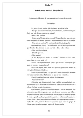 Lição 7

            Alteração do sentido das palavras



   Leia o conhecido texto de Machado de Assis transcrito a seguir:

                                Um apólogo

       Era uma vez uma agulha, que disse a um novelo de linha:
       – Por que está você com esse ar, toda cheia de si, toda enrolada, para
fingir que vale alguma cousa neste mundo?
       – Deixe-me, senhora.
       – Que a deixe? Que a deixe, por quê? Porque lhe digo que está com
um ar insuportável? Repito que sim, e falarei sempre que me der na cabeça.
       – Que cabeça, senhora? A senhora não é alfinete, é agulha.
       Agulha não tem cabeça. Que lhe importa meu ar? Cada qual tem o ar
que Deus lhe deu. Importe-se com sua vida e deixe a dos outros.
       – Mas você é orgulhosa.
       – Decerto que sou.
       – Mas por quê?
       – É boa. Porque coso. Então os vestidos e enfeites de nossa alma,
quem é que os cose, senão eu?
       – Você? Esta agora é melhor. Você é que os cose? Você ignora que
quem os cose sou eu, e muito eu?
       – Você fura o pano, nada mais; eu é que coso, prendo um pedaço ao
outro, dou feição aos babados...
       – Sim, mas que vale isso? Eu é que furo o pano, vou adiante, puxando
por você, que vem atrás, obedecendo ao que eu faço e mando...
       – Também os batedores vão adiante do imperador.
       – Você imperador?
       – Não digo isso. Mas a verdade é que você faz um papel subalterno,
indo adiante; vai só mostrando o caminho, vai fazendo o trabalho obscuro e
ínfimo. Eu é que prendo, ligo, ajunto...
       Estavam nisto, quando a costureira chegou à casa da baronesa. Não
sei se disse que isto se passava em casa de uma baronesa, que tinha a
modista ao pé de si, para não andar atrás dela. Chegou a costureira, pegou
do pano, pegou da agulha, pegou da linha, enfiou a linha na agulha, e entrou
a coser. Uma e outra iam andando orgulhosas, pelo pano adiante, que era a
melhor das sedas, entre os dedos da costureira, ágeis como os galgos de
Diana – para dar a isto uma cor poética. E dizia a agulha:



                                 80
 