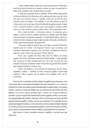 – Então, senhora linha, ainda teima no que dizia há pouco? Não repara
      que esta distinta costureira só se importa comigo; eu é que vou aqui entre os
      dedos dela, unidinha a eles, furando abaixo e acima?
             A linha não respondia nada; ia andando. Buraco aberto pela agulha
      era logo enchido por ela, silenciosa e ativa, como quem sabe o que faz, e não
      está para ouvir palavras loucas. A agulha, vendo que ela não lhe dava
      resposta, calou-se também, e foi andando. E era tudo silêncio na sala de
      costura; não se ouvia mais que o plic-plic-plic-plic da agulha no pano. Caindo
      o sol, a costureira dobrou a costura, para o dia seguinte; continuou ainda
      nesse e no outro, até que no quarto acabou a obra, e ficou esperando o baile.
             Veio a noite do baile, e a baronesa vestiu-se. A costureira, que a
      ajudou a vestir-se, levava a agulha espetada no corpinho, para dar algum
      ponto necessário. E enquanto compunha o vestido da bela dama, e puxava a
      um lado ou outro, arregaçava daqui ou dali, alisando, abotoando, acolchetando,
      a linha, para mofar da agulha, perguntou-lhe:
             – Ora, agora, diga-me, quem é que vai ao baile, no corpo da baronesa,
      fazendo parte do vestido e da elegância? Quem é que vai dançar com
      ministros e diplomatas, enquanto você volta para a caixinha da costureira,
      antes de ir para o balaio das mucamas? Vamos, diga lá.
             Parece que a agulha não disse nada; mas um alfinete, de cabeça
      grande e não menor experiência, murmurou à pobre agulha: – Anda, aprende,
      tola. Cansas-te em abrir caminho para ela e ela é que vai gozar da vida,
      enquanto aí ficas na caixinha de costura. Faze como eu, que não abro caminho
      para ninguém. Onde me espetam, fico.
             Contei esta história a um professor de melancolia, que me disse,
      abanando a cabeça: – Também eu tenho servido de agulha a muita linha
      ordinária. (Obra completa. Rio de Janeiro, Nova Aguilar, 1979, vol. II,
      p. 554-556)

       Nesse texto, o narrador confere à linha e à agulha traços humanos: elas
conversam, dão-se um tratamento próprio dos seres humanos (você, senhora),
atribuem-se verbos que indicam ações humanas (por exemplo, fingir). Ao mesmo
tempo, a narrativa relata atividades que são próprias de uma linha e de uma
agulha: coser, furar o pano, prender, ligar , ajuntar, etc. O que se observa,
portanto, é que ao significado habitual dos termos agulha e linha se acrescenta
um segundo plano de sentido: o humano. Daí se conclui que esse texto não fala
propriamente de agulhas e linhas, mas de seres humanos. Se o narrador tivesse
usado personagens humanas, o texto não teria a mesma expressividade. Quando
se mostra que há pessoas com papel de agulha e outras com função de linha,
aproveitam-se traços próprios desses objetos, para projetá-los nas pessoas.
       Que traços o texto considera comuns à agulha e à pessoa que age
como ela?


                                        81
 