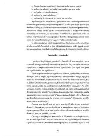 a) Ambas furam o pano, isto é, abrem caminho para os outros;
       b) ambas vão adiante, puxando; carregando o que vem atrás;
       c) ambas fazem trabalho obscuro;
       d) ambas têm papel subalterno;
       e) ambas não desfrutam do prazer do seu trabalho.
       Agulha significa, nesse texto, “pessoa que abre caminho para outros e
não recebe qualquer reconhecimento por isso”. Linha quer dizer “pessoa que
desfruta do esforço daqueles que lhe abriram caminho e lhe criaram oportunidade”.
As relações entre a linha e agulha são as mesmas que se estabelecem entre a
costureira e a baronesa, os batedores e o imperador. A partir daí, todos os
termos referentes às atividades próprias da linha e da agulha devem ser lidos
como atividades humanas: furar o pano = “abrir caminho”, etc.
       O último parágrafo confirma, com a frase Também eu tenho servido de
agulha a muita linha ordinária, essa interpretação dada ao texto: na vida social,
há os que realizam o verdadeiro trabalho e os que desfrutam do trabalho alheio.

                           Denotação e conotação

       Um signo lingüístico é constituído da união de um conteúdo com a
expressão (imagem mental dos sons) que o veicula. Ao conteúdo chamamos
significado; à expressão denominamos significante. Um signo une, pois
um significante a um significado.
       Todas as palavras têm um significado habitual, conhecido dos falantes
da língua. Por exemplo, agulha quer dizer “hastezinha fina de aço, aguçada
numa das extremidades, e com um orifício na outra, por onde se enfia linha, fio,
lã, cadarço, barbante, etc., para coser, bordar ou tecer”; linha significa “fio de
linho, algodão, seda, etc. usado para coser, bordar, fazer renda, etc.”. No texto
acima, no entanto, essas duas palavras ganharam um outro sentido, passaram a
designar, respectivamente, “pessoa que abre caminho para outras e não recebe
qualquer reconhecimento por isso” e “pessoa que desfruta do esforço daqueles
que lhe abriram caminho e lhe criaram oportunidade”. O segundo sentido
acrescenta-se ao primeiro.
       Quando um significante se une a um significado, temos um signo
denotado. Quando ao primeiro significado se sobrepõe um segundo, temos um
signo conotado. No texto acima, agulha e linha não estão usadas em sentido
denotado, mas em sentido conotado.
       Cabe agora uma pergunta. Por que não se fala, nesses casos, simplesmente,
em troca de significado, mas em acréscimo de um segundo significado a um
significado de base? Quando se faz essa pergunta, na verdade, o que se está


                                       82
 