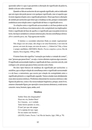 querendo saber é o que é que permite a alteração do significado da palavra,
dando a ela um valor conotado.
       Quando se fala em acréscimo de um segundo significado, está-se indicando
que um signo não pode passar a ter qualquer significado, mas só aqueles que
tiverem alguma relação com o significado primeiro. Dizer que houve alteração
de sentido por acréscimo quer dizer que a mudança se deu, porque o enunciador
estabeleceu uma relação entre o significado de base e o significado novo.
       As relações entre o significado acrescentado e o de base podem ser de
dois tipos: de semelhança (ou intersecção) e de contigüidade (ou implicação).
Entre o significado de base de agulha e o significado que essa palavra tem no
texto, há traços semânticos comuns (intersecção), há uma semelhança sêmica:
abrir caminho para, etc. Veja agora este trecho:

            O destino e a sociedade reduziram Dudu ao estado vegetoanimal.
      Não chega a ser um corpo, não chega a ser uma fisionomia, é um resto de
      pessoa, um resto de roupa, um resto de nome. (...) Saberá ler? Não, a fome
      é sempre analfabeta. (MENDES, Murilo. Poesia completa e prosa. Rio de
      Janeiro, Nova Aguilar, 1994, p. 908)

       O termo fome não significa “sensação que traduz a vontade de comer”,
mas “pessoa que passa fome”, ou seja, o termo abstrato expressa algo concreto.
O significado acrescentado implica o significado de base, coexiste com ele, está
contíguo a ele: pessoa que passa fome coexiste com a fome.
       Há dois tipos básicos de mudança de significado por acréscimo: a
metáfora, que se dá por relação de semelhança entre o significado acrescentado
e o de base; a metonímia, que ocorre por relação de contigüidade entre o
significado primeiro e o significado segundo. Vamos estudar mais detidamente
esses dois recursos retóricos. Preferimos denominá-los recursos retóricos e não
figuras de palavras, como o faz nossa tradição lingüística, porque, neste livro,
estamos chamando figura, por oposição a tema (termos abstratos), a todo termo
concreto: mesa, homem, água, andar, azul.

                                  Metáfora

            Senhor Deus dos desgraçados!
            Dizei-me vós, Senhor Deus!
            Se é loucura... se é verdade
            Tanto horror perante os céus...
            Ó mar! por que não apagas
            Co’a esponja de tuas vagas
            Do teu manto este borrão?...
            (ALVES, Castro. Poesia. 3 ed. Rio de Janeiro, Agir, 1966, p. 79)


                                      83
 