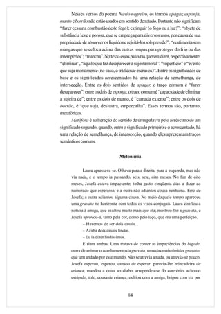Nesses versos do poema Navio negreiro, os termos apagar, esponja,
manto e borrão não estão usados em sentido denotado. Portanto não significam
“fazer cessar a combustão de (o fogo); extinguir (o fogo ou a luz)”; “objeto de
substância leve e porosa, que se emprega para diversos usos, por causa de sua
propriedade de absorver os líquidos e rejeitá-los sob pressão”; “vestimenta sem
mangas que se coloca acima das outras roupas para proteger do frio ou das
intempéries”; “mancha”. No texto essas palavras querem dizer, respectivamente,
“eliminar”, “aquilo que faz desaparecer a sujeira moral”, “superfície” e “evento
que suja moralmente (no caso, o tráfico de escravos)”. Entre os significados de
base e os significados acrescentados há uma relação de semelhança, de
intersecção. Entre os dois sentidos de apagar, o traço comum é “fazer
desaparecer”; entre os dois de esponja, o traço comum é “capacidade de eliminar
a sujeira de”; entre os dois de manto, é “camada extensa”; entre os dois de
borrão, é “que suja, deslustra, emporcalha”. Esses termos são, portanto,
metafóricos.
       Metáfora é a alteração do sentido de uma palavra pelo acréscimo de um
significado segundo, quando, entre o significado primeiro e o acrescentado, há
uma relação de semelhança, de intersecção, quando eles apresentam traços
semânticos comuns.


                                  Metonímia

            Laura apressava-se. Olhava para a direita, para a esquerda, mas não
      via nada, e o tempo ia passando, seis, sete, oito meses. No fim de oito
      meses, Josefa estava impaciente; tinha gasto cinqüenta dias a dizer ao
      namorado que esperasse, e a outra não adiantou cousa nenhuma. Erro de
      Josefa; a outra adiantou alguma cousa. No meio daquele tempo apareceu
      uma gravata no horizonte com todos os visos conjugais. Laura confiou a
      notícia à amiga, que exultou muito mais que ela; mostrou-lhe a gravata, e
      Josefa aprovou-a, tanto pela cor, como pelo laço, que era uma perfeição.
            – Havemos de ser dois casais...
            – Acaba dois casais lindos.
            – Eu ia dizer lindíssimos.
            E riam ambas. Uma tratava de conter as impaciências do bigode,
      outra de animar o acanhamento da gravata, uma das mais tímidas gravatas
      que tem andado por este mundo. Não se atrevia a nada, ou atrevia-se pouco.
      Josefa esperou, esperou, cansou de esperar; parecia-lhe brincadeira de
      criança; mandou a outra ao diabo; arrependeu-se do convênio, achou-o
      estúpido, tolo, cousa de criança; esfriou com a amiga, brigou com ela por



                                         84
 