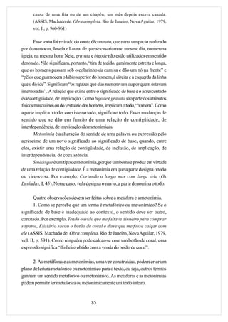 causa de uma fita ou de um chapéu; um mês depois estava casada.
      (ASSIS, Machado de. Obra completa. Rio de Janeiro, Nova Aguilar, 1979,
      vol. II, p. 960-961)

       Esse texto foi retirado do conto O contrato, que narra um pacto realizado
por duas moças, Josefa e Laura, de que se casariam no mesmo dia, na mesma
igreja, na mesma hora. Nele, gravata e bigode não estão utilizados em sentido
denotado. Não significam, portanto, “tira de tecido, geralmente estreita e longa,
que os homens passam sob o colarinho da camisa e dão um nó na frente” e
“pêlos que guarnecem o lábio superior do homem, à direita e à esquerda da linha
que o divide”. Significam “os rapazes que elas namoravam ou por quem estavam
interessadas”. A relação que existe entre o significado de base e o acrescentado
é de contigüidade, de implicação. Como bigode e gravata são parte dos atributos
físicos masculinos ou do vestuário dos homens, implicam o todo, “homem”. Como
a parte implica o todo, coexiste no todo, significa o todo. Essas mudanças de
sentido que se dão em função de uma relação de contigüidade, de
interdependência, de implicação são metonímicas.
       Metonímia é a alteração do sentido de uma palavra ou expressão pelo
acréscimo de um novo significado ao significado de base, quando, entre
eles, existir uma relação de contigüidade, de inclusão, de implicação, de
interdependência, de coexistência.
       Sinédoque é um tipo de metonímia, porque também se produz em virtude
de uma relação de contigüidade. É a metonímia em que a parte designa o todo
ou vice-versa. Por exemplo: Cortando o longo mar com larga vela (Os
Lusíadas, I, 45). Nesse caso, vela designa o navio, a parte denomina o todo.

       Quatro observações devem ser feitas sobre a metáfora e a metonímia.
       1. Como se percebe que um termo é metafórico ou metonímico? Se o
significado de base é inadequado ao contexto, o sentido deve ser outro,
conotado. Por exemplo, Tendo ouvido que me faltava dinheiro para comprar
sapatos, Elisiário sacou o botão de coral e disse que me fosse calçar com
ele (ASSIS, Machado de. Obra completa. Rio de Janeiro, Nova Aguilar, 1979,
vol. II, p. 591). Como ninguém pode calçar-se com um botão de coral, essa
expressão significa “dinheiro obtido com a venda do botão de coral”.

      2. As metáforas e as metonímias, uma vez construídas, podem criar um
plano de leitura metafórico ou metonímico para o texto, ou seja, outros termos
ganham um sentido metafórico ou metonímico. As metáforas e as metonímias
podem permitir ler metafórica ou metonimicamente um texto inteiro.



                                       85
 