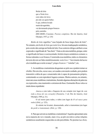 Lua cheia

             Boião de leite
             que a Noite leva
             com mãos de treva
             pra não sei quem beber.
             E que, embora levado
             muito devagarinho,
             vai derramando pingos brancos
             pelo caminho.
             (RICARDO, Cassiano. Poesias completas. Rio de Janeiro, José
             Olympio, 1957, p. 135)

       Boião de leite significa “vaso bojudo de boca larga cheio de leite”.
No entanto, em boião de leite que noite leva, há uma inadequação semântica,
pois a noite não carrega um boião de leite. Esse contexto obriga a atribuir a essa
expressão o significado de “lua cheia”. Trata-se de uma metáfora, porque, entre
o significado de base e o acrescentado, há dois traços semânticos comuns: a
forma redonda e a cor branca. Construída essa metáfora, todos os elementos
do texto devem ser lidos metaforicamente: noite leva = “movimento da lua no
céu à medida que a noite avança”; pingos brancos = “estrelas”; etc.

      3. As metáforas e metonímias desgastam-se pelo uso e podem tornar-se
clichês. Devem elas, nesse caso, ser usadas com muito cuidado, pois podem
transmitir a idéia de que o enunciador não é capaz de pensamento próprio,
contentando-se com reproduzir lugares comuns. Muitos autores, no entanto,
renovam essas metáforas e metonímias, fazendo algumas alterações de palavras
ou expressões, mas mantendo a estrutura da frase. Guimarães Rosa valeu-se
muito desse expediente:

            Amava-a com toda a fraqueza do seu coração (em lugar de com
      toda a força de seu coração) (Tutaméia. 3 ed. Rio de Janeiro, José
      Olympio, 1969, p. 21);
            O sol morre para todos, o rubro (em lugar de O sol nasce para
      todos) (Ibid., p. 123);
            Já valente me levantei, desassustado, achei a tramontana (em lugar
      de perdi a tramontana). (Ibid., p. 128)


     4. Para que servem as metáforas e metonímias? Aquelas apresentam uma
nova maneira de ver o mundo, mais viva, ao pôr em relevo certas relações
semânticas usualmente esquecidas ou não percebidas. No poema Lua cheia,


                                       86
 